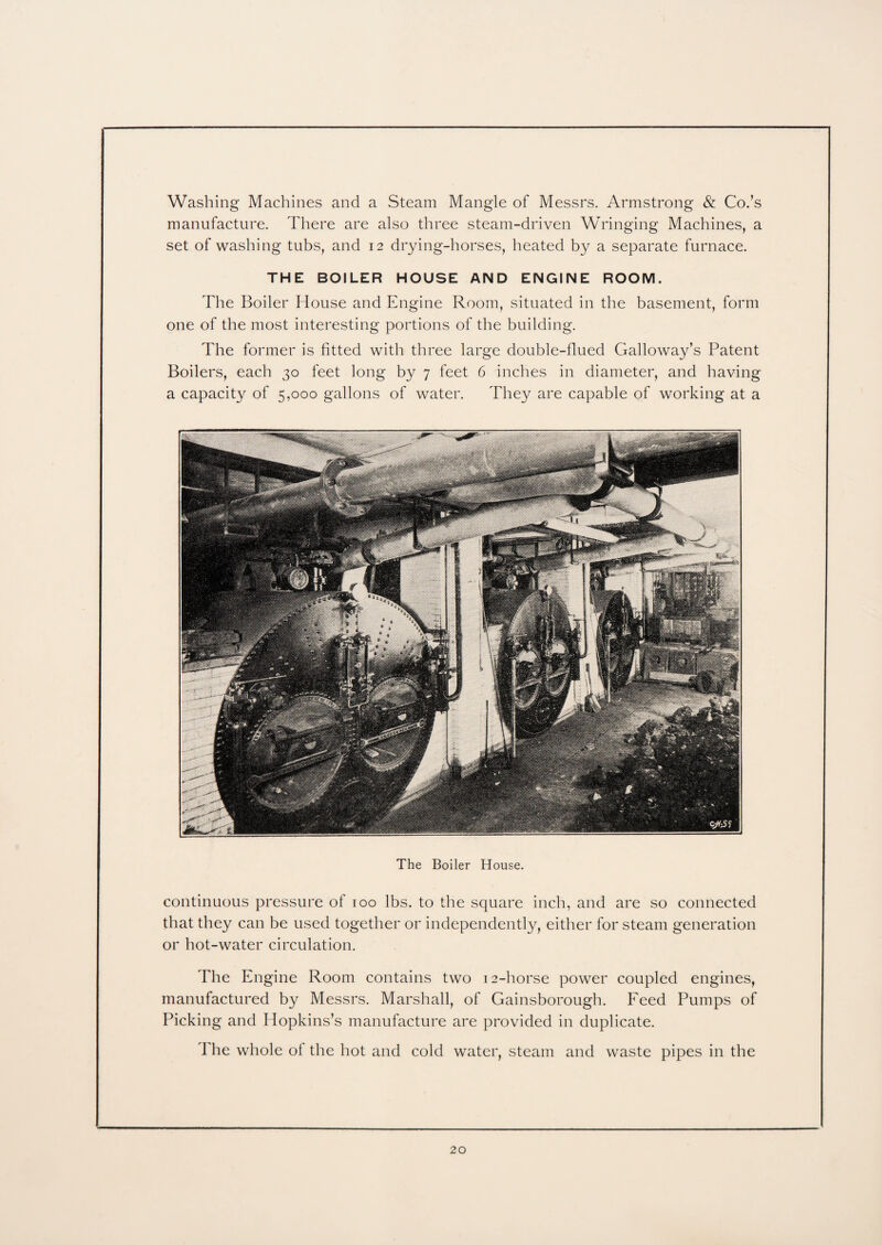 Washing Machines and a Steam Mangle of Messrs. Armstrong & Co.’s manufacture. There are also three steam-driven Wringing Machines, a set of washing tubs, and 12 drying-horses, heated by a separate furnace. THE BOILER HOUSE AND ENGINE ROOM. The Boiler House and Engine Room, situated in the basement, form one of the most interesting portions of the building. The former is fitted with three large double-flued Galloway’s Patent Boilers, each 30 feet long by 7 feet 6 inches in diameter, and having a capacity of 5,000 gallons of water. They are capable of working at a The Boiler House. continuous pressure of 100 lbs. to the square inch, and are so connected that they can be used together or independently, either for steam generation or hot-water circulation. The Engine Room contains two 12-horse power coupled engines, manufactured by Messrs. Marshall, of Gainsborough. Feed Pumps of Picking and Hopkins’s manufacture are provided in duplicate. The whole of the hot and cold water, steam and waste pipes in the