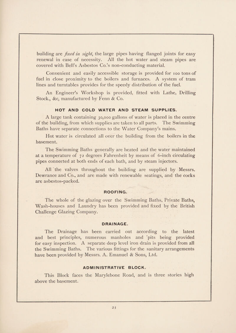 building are fixed in sight, the large pipes having flanged joints for easy renewal in case of necessity. All the hot water and steam pipes are covered with Bell’s Asbestos Co.’s non-conducting material. Convenient and easily accessible storage is provided for ioo tons of fuel in close proximity to the boilers and furnaces. A system of tram lines and turntables provides for the speedy distribution of the fuel. An Engineer’s Workshop is provided, fitted with Lathe, Drilling Stock., &c, manufactured by Fenn & Co. HOT AND COLD WATER AND STEAM SUPPLIES. A large tank containing 30,000 gallons of water is placed in the centre of the building, from which supplies are taken to all parts. The Swimming Baths have separate connections to the Water Company’s mains. Hot water is circulated all over the building from the boilers in the basement. The Swimming Baths generally are heated and the water maintained at a temperature of 72 degrees Fahrenheit by means of 6-inch circulating pipes connected at both ends of each bath, and by steam injectors. All'the valves throughout the building are supplied by Messrs. Dewrance and Co., and are made with renewable seatings, and the cocks are asbestos-packed. ROOFING. The whole of the glazing over the Swimming Baths, Private Baths, Wash-houses and Faundry has been provided and fixed by the British Challenge Glazing Company. DRAINAGE. The Drainage has been carried out according to the latest and best principles, numerous manholes and 'pits being provided for easy inspection. A separate deep level iron drain is provided from all the Swimming Baths. The various fittings for the sanitary arrangements have been provided by Messrs. A. Emanuel & Sons, Ftd. ADMINISTRATIVE BLOCK. This Block faces the Marylebone Road, and is three stories high above the basement.