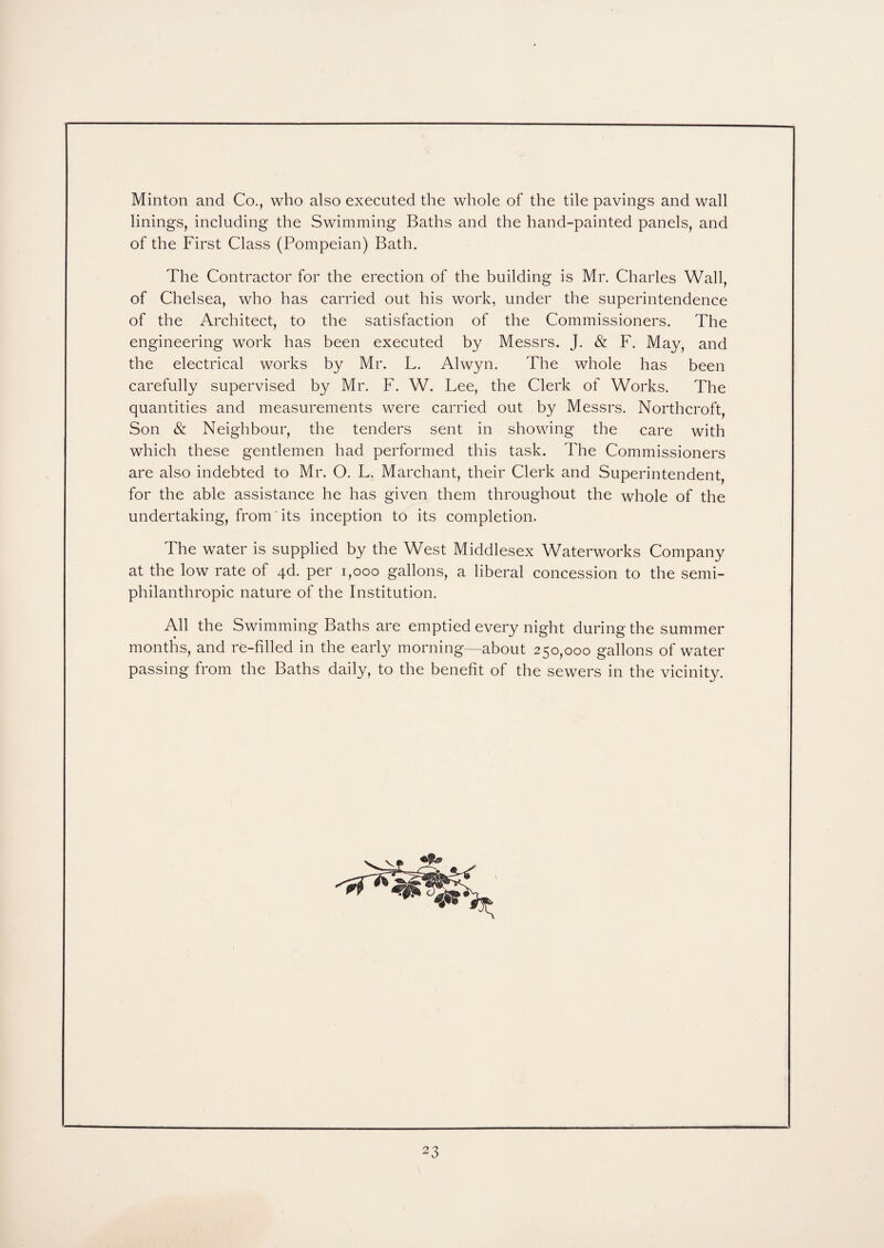 Minton and Co., who also executed the whole of the tile pavings and wall linings, including the Swimming Baths and the hand-painted panels, and of the First Class (Pompeian) Bath. The Contractor for the erection of the building is Mr. Charles Wall, of Chelsea, who has carried out his work, under the superintendence of the Architect, to the satisfaction of the Commissioners. The engineering work has been executed by Messrs. J. & F. May, and the electrical works by Mr. L. Alwyn. The whole has been carefully supervised by Mr. F. W. Lee, the Clerk of Works. The quantities and measurements were carried out by Messrs. Northcroft, Son & Neighbour, the tenders sent in showing the care with which these gentlemen had performed this task. The Commissioners are also indebted to Mr. O. L. Marchant, their Clerk and Superintendent, for the able assistance he has given them throughout the whole of the undertaking, from its inception to its completion. The water is supplied by the West Middlesex Waterworks Company at the low rate of 4d. per 1,000 gallons, a liberal concession to the semi- philanthropic nature of the Institution. All the Swimming Baths are emptied every night during the summer months, and re-filled in the early morning—about 250,000 gallons of water passing from the Baths daily, to the benefit of the sewers in the vicinity.