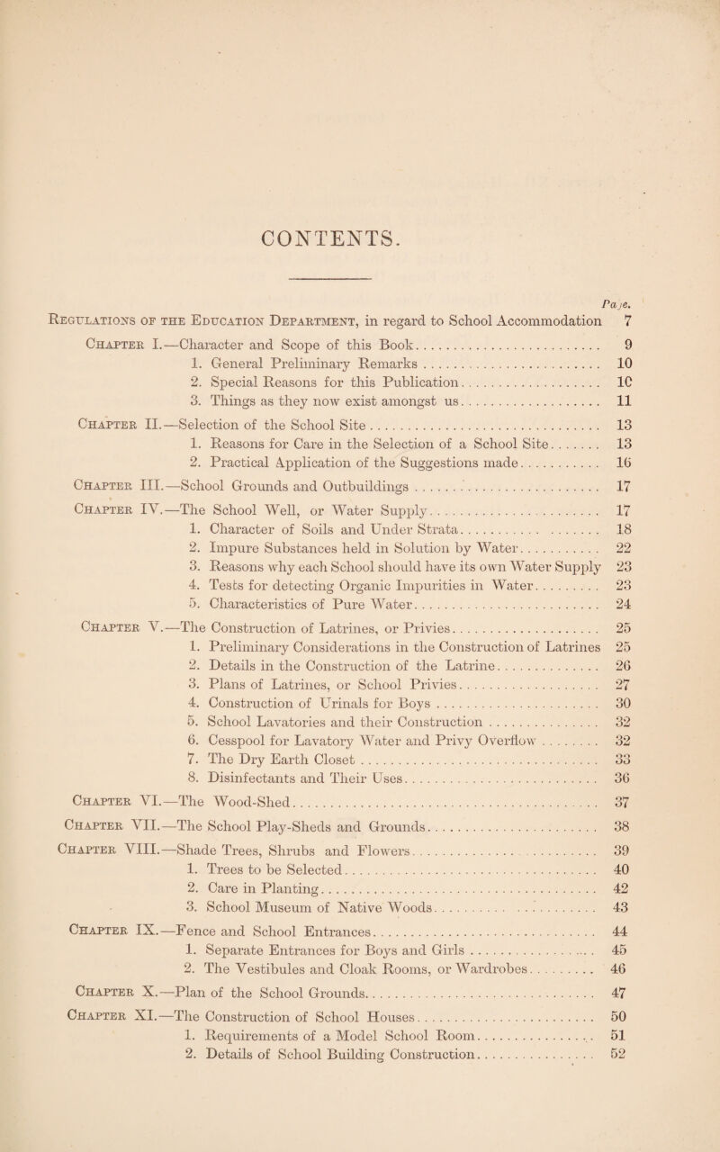 CONTENTS. Pa je. Regulations of the Education Department, in regard to School Accommodation 7 Chapter X.—Character and Scope of this Book. 9 1. General Preliminary Remarks. 10 2. Special Reasons for this Publication. 1C 3. Things as they now exist amongst us. 11 Chapter II.—Selection of the School Site. 13 1. Reasons for Care in the Selection of a School Site. 13 2. Practical Application of the Suggestions made. 16 Chapter III.—School Grounds and Outbuildings.. 17 Chapter IV.—The School Well, or Water Supply. 17 1. Character of Soils and Under Strata. 18 2. Impure Substances held in Solution by Water. 22 3. Reasons why each School should have its own Water Supply 23 4. Tests for detecting Organic Impurities in Water. 23 5. Characteristics of Pure Water. 24 Chapter V.—The Construction of Latrines, or Privies. 1. Preliminary Considerations in the Construction of Latrines 2. Details in the Construction of the Latrine. 3. Plans of Latrines, or School Privies. 4. Construction of Urinals for Boys. 5. School Lavatories and their Construction. G. Cesspool for Lavatory Water and Privy Overflow. 7. The Dry Earth Closet. 8. Disinfectants and Their Uses. 25 25 26 27 30 32 32 33 36 Chapter VI.—The Wood-Shed. 37 Chapter VII.—The School Play-Sheds and Grounds. 38 Chapter VIII.—Shade Trees, Shrubs and Flowers. . 39 1. Trees to be Selected. 40 2. Care in Planting. 42 3. School Museum of Native Woods. 43 Chapter IX.—Fence and School Entrances. 44 1. Separate Entrances for Boys and Girls... 45 2. The Vestibules and Cloak Rooms, or Wardrobes. 46 Chapter X.—Plan of the School Grounds. 47 Chapter XI.—The Construction of School Houses. 50 1. Requirements of a Model School Room.51