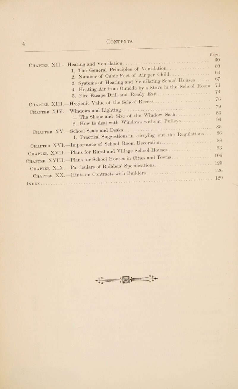 Chapter, XII. Chapter XIII. Chapter XIV.- Chafter XV. Chapter XVI. Chapter XVII. Chapter XVIII. Chapter XIX. Chapter XX. Page. 60 60 Loom 67 71 74 76 70 83 -Heating and Ventilation.. • .. 1. The General Principles of Ventilation.. 2. Number of Cubic Feet of Air per Child.. 3. Systems of Heating and Ventilating School Houses 4. Heating Air from Outside by a Stove in the School R 5. Fire Escape Drill and Ready Exit. -Hygienic Value of the School Recess. -Windows and Lighting... 1. The Shape and Size of the Window Sash. 2. How to deal with Windows without Pulleys. —School Seats and Desks. ' ‘ 1. Practical Suggestions in carrying out the Regulations —Importance of School Room Decoration. —Plans for Rural and Village School Houses. —Plans for School Houses in Cities and Towns. —Particulars of Builders’ Specifications. —Hints on Contracts with Builders. 85 86 88 93 106 125 126 129 1 N O EX