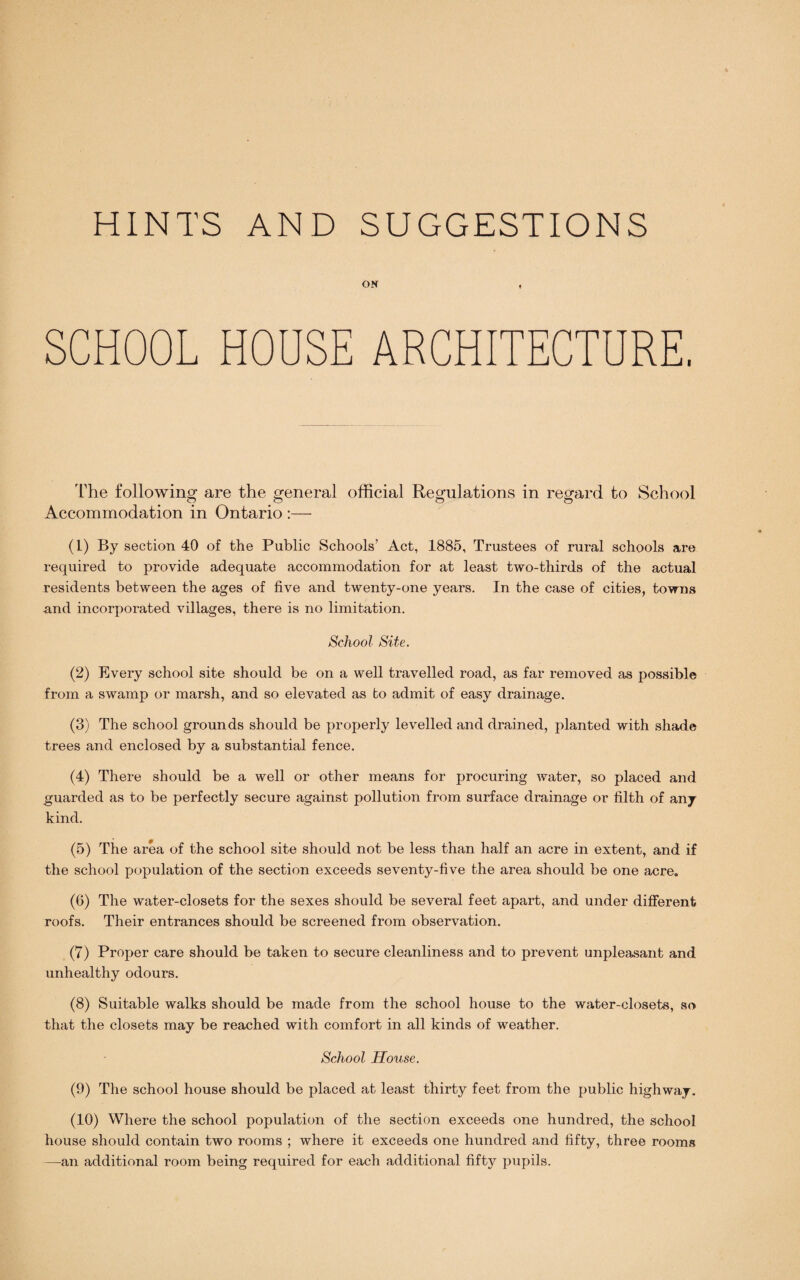 HINTS AND SUGGESTIONS ON , SCHOOL HOUSE ARCHITECTURE. The following are the general official Regulations in regard to School Accommodation in Ontario :— (1) By section 40 of the Public Schools’ Act, 1885, Trustees of rural schools are required to provide adequate accommodation for at least two-thirds of the actual residents between the ages of five and twenty-one years. In the case of cities, towns and incorporated villages, there is no limitation. School Site. (2) Every school site should be on a well travelled road, as far removed as possible from a swamp or marsh, and so elevated as to admit of easy drainage. (3) The school grounds should be properly levelled and drained, planted with shade trees and enclosed by a substantial fence. (4) There should be a well or other means for procuring water, so placed and guarded as to be perfectly secure against pollution from surface drainage or filth of any kind. (5) The area of the school site should not be less than half an acre in extent, and if the school population of the section exceeds seventy-five the area should be one acre. (6) The water-closets for the sexes should be several feet apart, and under different roofs. Their entrances should be screened from observation. (7) Proper care should be taken to secure cleanliness and to prevent unpleasant and unhealthy odours. (8) Suitable walks should be made from the school house to the water-closets, so that the closets may be reached with comfort in all kinds of weather. School House. (9) The school house should be placed at least thirty feet from the public highway. (10) Where the school population of the section exceeds one hundred, the school house should contain two rooms ; where it exceeds one hundred and fifty, three rooms —an additional room being required for each additional fifty pupils.