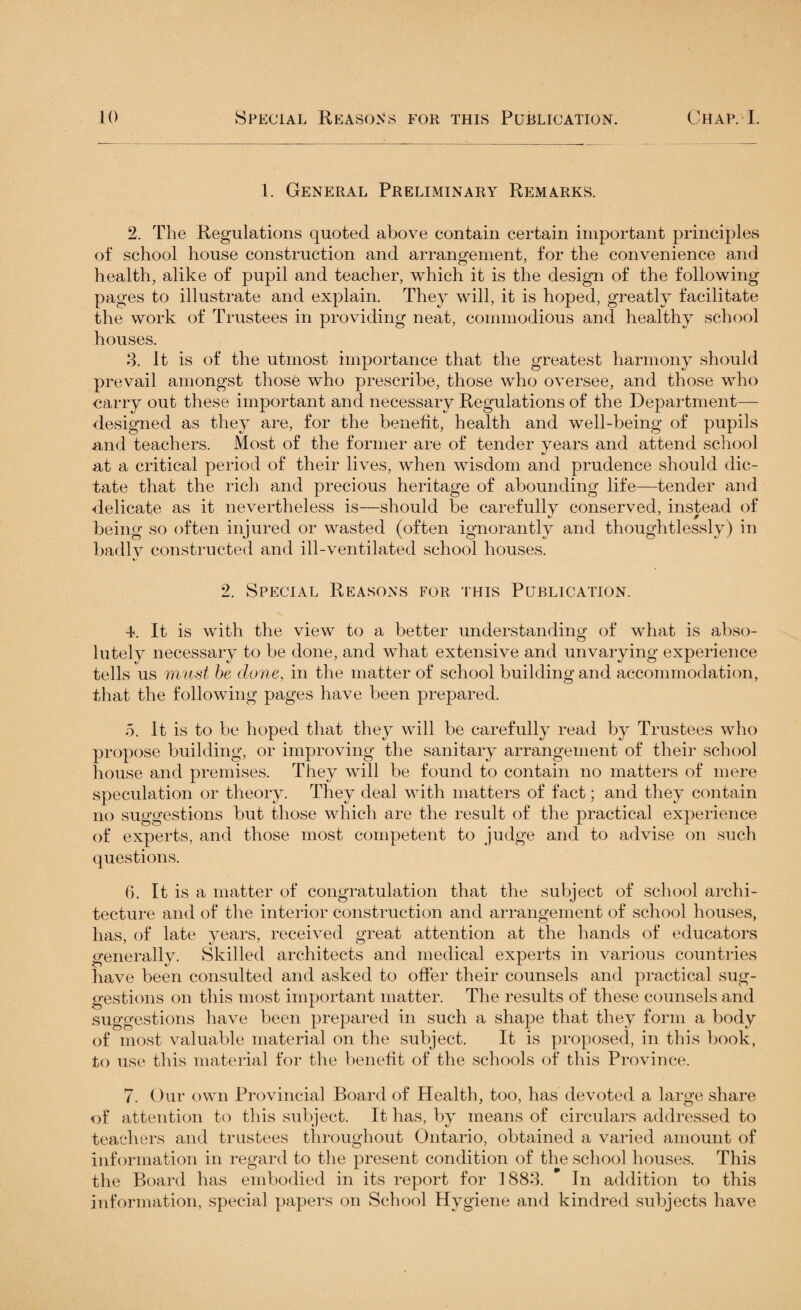 1. General Preliminary Remarks. 2. The Regulations quoted above contain certain important principles of school house construction and arrangement, for the convenience and health, alike of pupil and teacher, which it is the design of the following pages to illustrate and explain. They will, it is hoped, greatly facilitate the work of Trustees in providing neat, commodious and healthy school houses. 3. It is of the utmost importance that the greatest harmony should prevail amongst those who prescribe, those who oversee, and those who carry out these important and necessary Regulations of the Department— designed as they are, for the benefit, health and well-being of pupils and teachers. Most of the former are of tender years and attend school at a critical period of their lives, when wisdom and prudence should dic¬ tate that the rich and precious heritage of abounding life—tender and delicate as it nevertheless is—should be carefully conserved, instead of being so often injured or wasted (often ignorantly and thoughtlessly) in badlv constructed and ill-ventilated school houses. 2. Special Reasons for this Publication. 4. It is with the view to a better understanding of what is abso¬ lutely necessary to be done, and what extensive and unvarying experience tells us must be done, in the matter of school building and accommodation, that the following pages have been prepared. 5. It is to be hoped that they will be carefully read by Trustees who propose building, or improving the sanitary arrangement of their school house and premises. They will be found to contain no matters of mere speculation or theory. They deal with matters of fact; and they contain no suggestions but those which are the result of the practical experience of experts, and those most competent to judge and to advise on such questions. 6. It is a matter of congratulation that the subject of school archi¬ tecture and of the interior construction and arrangement of school houses, has, of late years, received great attention at the hands of educators generally. Skilled architects and medical experts in various countries have been consulted and asked to offer their counsels and practical sug¬ gestions on this most important matter. The results of these counsels and suggestions have been prepared in such a shape that they form a body of most valuable material on the subject. It is proposed, in this book, to use this material for the benefit of the schools of this Province. 7. Our own Provincial Board of Health, too, has devoted a large share of attention to this subject. It has, by means of circulars addressed to teachers and trustees throughout Ontario, obtained a varied amount of information in regard to the present condition of the school houses. This the Board has embodied in its report for ] 883. In addition to this information, special papers on School Hygiene and kindred subjects have