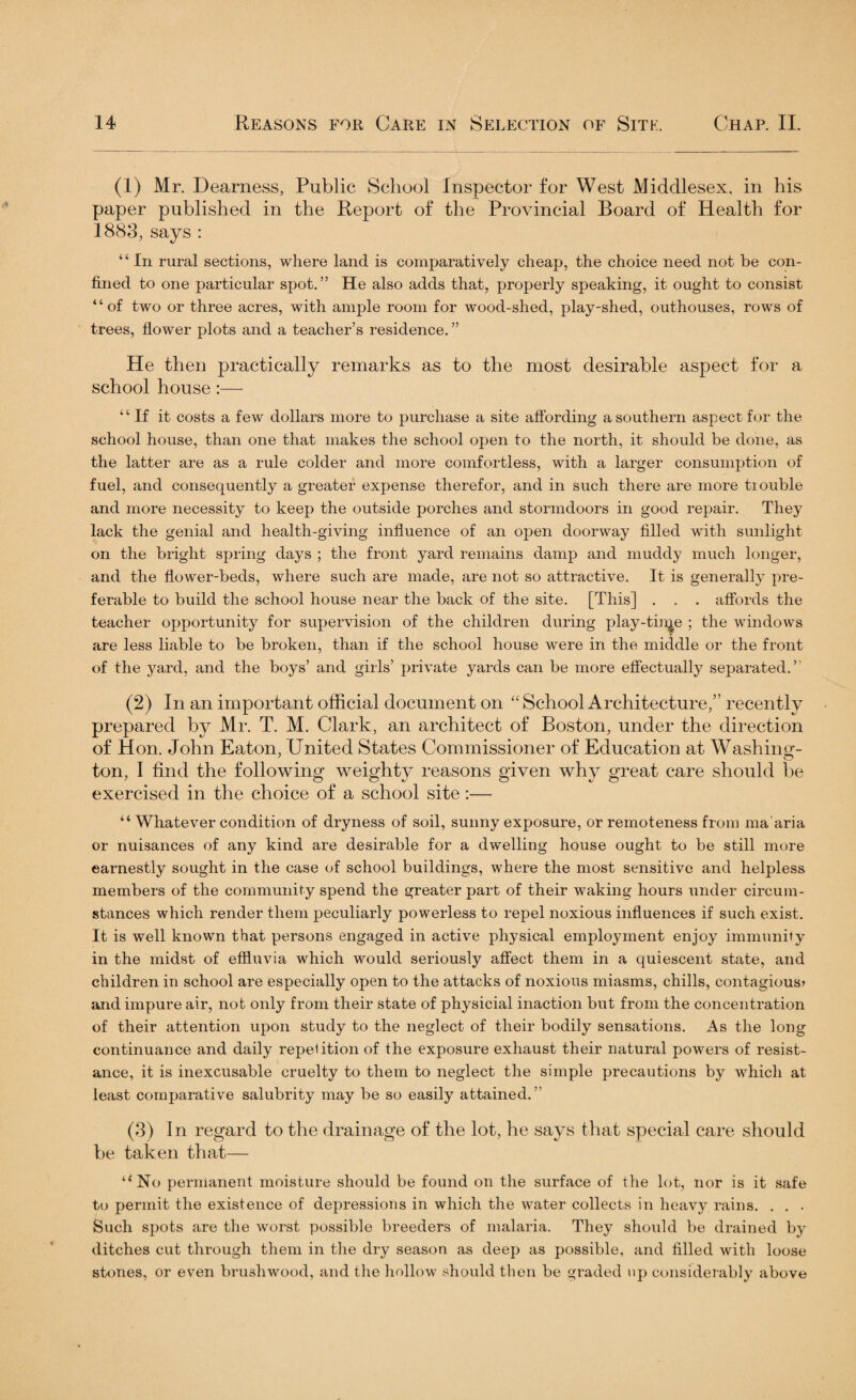 (I) Mr. Dearness, Public School Inspector for West Middlesex, in his paper published in the Report of the Provincial Board of Health for 1883, says : “ In rural sections, where land is comparatively cheap, the choice need not be con¬ fined to one particular spot.” He also adds that, properly speaking, it ought to consist “of two or three acres, with ample room for wood-shed, play-shed, outhouses, rows of trees, flower plots and a teacher’s residence. ” He then practically remarks as to the most desirable aspect for a school house:— “If it costs a few dollars more to purchase a site affording a southern aspect for the school house, than one that makes the school open to the north, it should be done, as the latter are as a rule colder and more comfortless, with a larger consumption of fuel, and consequently a greater expense therefor, and in such there are more tiouble and more necessity to keep the outside porches and stormdoors in good repair. They lack the genial and health-giving influence of an open doorway filled with sunlight on the bright spring days ; the front yard remains damp and muddy much longer, and the flower-beds, where such are made, are not so attractive. It is generally pre¬ ferable to build the school house near the back of the site. [This] . . . affords the teacher opportunity for supervision of the children during play-tin^e ; the windows are less liable to be broken, than if the school house were in the middle or the front of the yard, and the boys’ and girls’ private yards can be more effectually separated.” (2) In an important official document on “School Architecture,” recently prepared by Mr. T. M. Clark, an architect of Boston, under the direction of Hon. John Eaton, United States Commissioner of Education at Washing¬ ton, I find the following weighty reasons given why great care should be exercised in the choice of a school site:— “ Whatever condition of dryness of soil, sunny exposure, or remoteness from ma aria or nuisances of any kind are desirable for a dwelling house ought to be still more earnestly sought in the case of school buildings, where the most sensitive and helpless members of the community spend the greater part of their waking hours under circum¬ stances which render them peculiarly powerless to repel noxious influences if such exist. It is well known that persons engaged in active physical employment enjoy immunity in the midst of effluvia which would seriously affect them in a quiescent state, and children in school are especially open to the attacks of noxious miasms, chills, contagious? and impure air, not only from their state of physicial inaction but from the concentration of their attention upon study to the neglect of their bodily sensations. As the long continuance and daily repetition of the exposure exhaust their natural powers of resist¬ ance, it is inexcusable cruelty to them to neglect the simple precautions by which at least comparative salubrity may be so easily attained.” (3) In regard to the drainage of the lot, he says that special care should be taken that— “No permanent moisture should be found on the surface of the lot, nor is it safe to permit the existence of depressions in which the water collects in heavy rains. . . . Such spots are the worst possible breeders of malaria. They should be drained by ditches cut through them in the dry season as deep as possible, and filled with loose stones, or even brushwood, and the hollow should then be graded up considerably above