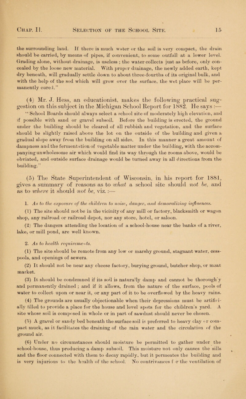 the surrounding land. If there is much water or the soil is very compact, the drain should be carried, by means of pipes, if convenient, to some outfall at a lower level. Grading alone, without drainage, is useless ; the water collects just as before, only con¬ cealed by the loose new material. With proper drainage, the newly added earth, kept dry beneath, will gradually settle down to about three-fourths of its original bulk, and with the help of the sod which will grow over the surface, the wet place will be per¬ manently cure!.” (4) Mr. J. Hess, an educationist, makes the following practical sug¬ gestion on this subject in the Michigan School Report for 1882. He says :— “ School Boards should always select a school site of moderately high elevation, and if possible with sand or gravel subsoil. Before the building is erected, the ground under the building should be cleared of all rubbish and vegetation, and the surface should be slightly raised above the lot on the outside of the building and given a gradual slope away from the building on all sides. In this manner a great amount of dampness and the fermentation of vegetable matter under the building, with the accom¬ panying unwholesome air which would find its way through the rooms above, would be obviated, and outside surface drainage would be turned away in all directions from the building.” (5) The State Superintendent of Wisconsin, in his report for 1881, gives a summary of reasons as to what a school site should not be, and as to where it should not be, viz.:— 1. As to the exposure of the children to noise, danger, and demoralizing influences. (1) The site should not be in the vicinity of any mill or factory, blacksmith or wagon shop, any railroad or railroad depot, nor any store, hotel, or saloon. (2) The dangers attending the location of a school-house near the banks of a river, lake, or mill pond, are well known. 2. As to health requirements. (1) The site should be remote from any low or marshy ground, stagnant water, cess¬ pools, and openings of sewers. (2) It should not be near any cheese factory, burying ground, butcher shop, or meat market. (3) It should be condemned if its soil is naturally damp and cannot be thorough'y and permanently drained ; and if it allows, from the nature of the surface, pools of water to collect upon or near it, or any part of it to be overflowed by the heavy rains. (4) The grounds are usually objectionable when their depressions must be artifhi- ally tilled to provide a place for the house and level spots for the children’s yard. A site whose soil is composed in whole or in part of sawdust should never be chosen. (5) A gravel or sandy bed beneath the surface soil is preferred to heavy clay < r com¬ pact muck, as it facilitates the draining of the rain water and the circulation of the ground air. (6) Under no circumstances should moisture be permitted to gather under the school-house, thus producing a damp subsoil. This moisture not only causes the sills and the floor connected wfith them to decay rapidly, but it permeates the building and is very injurious to the health of the school. No contrivances f -r the ventilation of