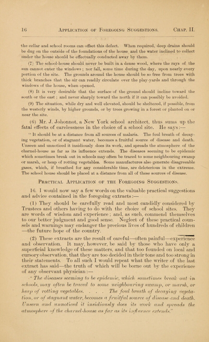 the cellar and school rooms can offset this defect. When required, deep drains should be dug on the outside of the foundations of the house and the water inclined to collect under the house should be effectually conducted away by them. (7) The school-house should never be built in a dense wood, where the rays of the sun cannot enter the windows ; nor fall, some time during the day, upon nearly every portion of the site. The grounds around the house should be so free from trees with thick branches that the air can readily circulate over the play-yards and through the windows of the house, when opened. (8) It is very desirable that the surface of the ground should incline toward the south or the east ; and never sharply toward the north if it can possibly be avoided. (9) The situation, while dry and well elevated, should be sheltered, if possible, from the westerly winds, by higher grounds, or by trees growing in a forest or planted on or near the site. (6) Mr. J. Johonnot, a New York school architect, thus sums up the fatal effects of carelessness in the choice of a school site. He says:— «/ “ It should be at a distance from all sources of malaria. The foul breath of decay¬ ing vegetation, or of stagnant water, becomes a fruitful source of disease and death. Unseen and unnoticed it insidiously does its work, and spreads the atmosphere of the •charnel-house as far as its influence extends. The diseases seeming to be epidemic which sometimes break out in schools may often be traced to some neighbouring swamp •or marsh, or heap of rotting vegetables. Some manufactures also generate disagreeable gases, which, if breathed for any considerable time, are deleterious in the extreme. The school house should be placed at a distance from all of these sources of disease. Practical Application of the Foregoing Suggestions. 16. 1 would now say a few words on the valuable practical suggestions and advice contained in the foregoing extracts:— (1) They should be carefulH read and most candidly considered by Trustees and others having to do with the choice of school sites. They are words of wisdom and experience; and, as such, commend themselves to our better judgment and good sense. Neglect of these practical coun¬ sels and warnings may endanger the precious lives of hundreds of children —the future hope of the country. (2) These extracts are the result of careful—often painful—experience and observation. It mav, however, be said by those who have only a superficial knowledge of these matters, and that too founded on local and cursory observation, that they are too decided in their tone and too strong in their statements. To all such I would repeat what the writer of the last extract has said—the truth of which will be borne out by the experience of any observant physician :— J L J • “ The diseases seeming to be epidemic, which sometimes break out in schools, may often be traced to some neighbouring swamp, or marsh, or heap of rotting vegetables. . . . The fold breath of decaying vegeta¬ tion, or of stagnant water, becomes a fruitful source of disease and death. Unseen and unnoticed it insidiously does its work and spreads the atmosphere of the charnel-house as far as its influence extends.”