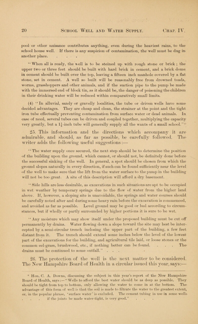 pool or other nuisance contributes anything, even during the heaviest rains, to the school house well. If there is any suspicion of contamination, the well must be dug in another place. “When all is ready, the well is to be steined up with rough stone or brick ; the upper two or three feet should be built with hard brick in cement, and a brick dome in cement should be built over the top, leaving a fifteen inch manhole covered by a flat stone, set in cement. A well so built will be reasonably free from drowned toads, worms, grasshoppers and other animals, and if the suction pipe to the pump be made with the immersed end of block tin, as it should be, the danger of poisoning the children in their drinking water will be reduced within comparatively small limits. (4) “In alluvial, sandy or gravelly localities, the tube or driven wells have some decided advantages. They are cheap and clean, the strainer at the point and the tight iron tube effectually preventing contamination from surface water or dead animals. In case of need, several tubes can be driven and coupled together, multiplying the capacity very greatly, but a l^-inch tube will generally supply all the wants of a small school.”'1' 25. This information and the directions which accompany it are admirable, and should, as far as possible, he carefully followed. The writer adds the following useful suggestions:— ‘ ‘ The water supply once secured, the next step should be to determine the position of the building upon the ground, which cannot, or should not, be definitely done before the successful sinking of the well. In general, a spot should be chosen from which the ground slopes naturally in every direction, if such can be found sufficiently near the level of the well to make sure that the lift from the water surface to the pump in the building will not be too great. A site of this description will afford a dry basement. Side hills are less desirable, as excavations in such situations are apt to be occupied in wet weather by temporary springs due to the flow of water from the higher land above. If, however, a sloping site is unavoidable, the springs and water courses should be carefully noted after and during some heavy rain before the excavation is commenced, and avoided as far as possible. Level ground may be good or bad according to circum¬ stances, but if wholly or partly surrounded by higher portions it is sure to be wet. “Any moisture which may show itself under the proposed building must be cut off permanently by drains. Water flowing down a slope toward the site may best be inter¬ cepted by a semi-circular trench inclosing the upper part of the building, a few feet distant from it. The trench should extend some inches below the level of the lowest part of the excavations for the building, and agricultural tile laid, or loose stones or the common eel-grass, brushwood, etc., if nothing better can be found. . . . The- drains must be continued to some outfall. ” ... 26. The protection of the well is the next matter to be considered. The New Hampshire Board of Health in a circular issued this year, says:— * Hon. C. A. Downs, discussing the subject in this year’s report of the New' Hampshire Board of Health, says:—“Wells to afford the best water should be as deep as possible. They should be tight from top to bottom, only allowing the w^ater to come in at the bottom. The- advantage of this form of well is that the soil is made to filtrate the water to the greatest extent, or, in the popular phrase, ‘surface w'ater ’ is excluded. The cement tubing in use in some v'ells if the joints be made water-tight, is very good.”