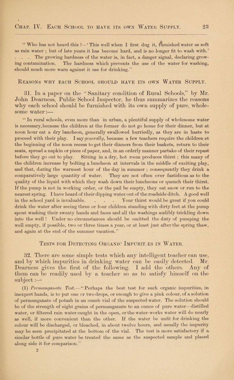 “ Who has not heard this %—£ This well when I first dug it, furnished water as soft as rain water ; but of late years it has become hard, and is no longer fit to wash with. ’ The growing hardness of the water is, in fact, a danger signal, declaring grow¬ ing contamination. The hardness which prevents the use of the water for washing* should much more warn against it use for drinking.” Reasons why each School should have its own Water Supply. 31. In a paper on the “ Sanitary condition of Rural Schools,” by Mr. John Dearness, Public School Inspector, he thus summarizes the reasons why each school should be furnished with its own supply of pure, whole¬ some water:— “ In rural schools, even more than in urban, a plentiful supply of wholesome water is necessary, because the children at the former do not go home for their dinner, but at noon hour eat a dry luncheon, generally swallowed hurriedly, as they are in haste to proceed with their play. I say generally, because a few teachers require the children at the beginning of the noon recess to get their dinners from their baskets, return to their seats, spread a napkin or piece of paper, and, in an orderly manner partake of their repast before they go out to play. Sitting in a dry, hot room produces thirst ; this many of the children increase by bolting a luncheon at intervals in the middle of exciting play, and that, daring the warmest hour of the day in summer ; consequently they drink a comparatively large quantity of water. They are not often over fastidious as to the quality of the liquid with which they wash down their luncheons or quench their thirst. If the pump is not in working order, or the pail be empty, they eat snow or run to the nearest spring. I have heard of their dipping water out of the roadside ditch. A good well in the school yard is invaluable. . . . Your thirst would be great if you could drink the water after seeing three or four children standing with dirty feet at the pump spout washing their sweaty hands and faces and all the washings audibly trickling down into the well ! Under no circumstances should be omitted the duty of pumping the well empty, if possible, two or three times a year, or at least just after the spring thaw* and again at the end of the summer vacation.” Tests for Detecting Organic Impurit.es in Water. 32. There are some simple tests which any intelligent teacher can use* and by which impurities in drinking water can he easily detected. Mr. Dearness gives the first of the following. I add the others. Any of them can be readily used by a teacher so as to satisfy himself on the subject:—- (1) Permaiiganate Test.—4‘Perhaps the best test for such organic impurities, in inexpert hands, is to put one or two drops, or enough to give a pink colour, of a solution of permanganate of potash in an ounc'e vial of the suspected water. The solution should be of the strength of eight grains of permanganate to an ounce of pure water—distilled water, or filtered rain water caught in the open, or the water-works water will do nearly as well, if more convenient than the other. If the water be unfit for drinking the colour will be discharged, or bleached, in about twelve hours, and usually the impurity may be seen precipitated at the bottom of the vial. The test is more satisfactory if a similar bottle of pure water be treated the same as the suspected sample and placed along side it for comparison.” 2