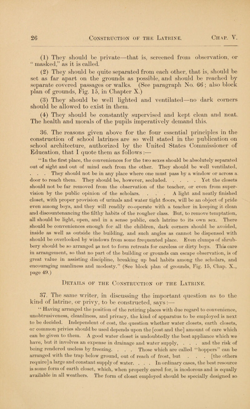 (1) They should be private—that is, screened from observation, or “ masked,” as it is called. (2) They should be quite separated from each other, that is, should be set as far apart on the grounds as possible, and should be reached by separate covered passages or walks. (See paragraph No. 66; also block plan of grounds, Fig. 15, in Chapter X.) (3) They should be well lighted and ventilated—no dark corners should be allowed to exist in them. (4) They should be constantly supervised and kept clean and neat. The health and morals of the pupils imperatively demand this. 36. The reasons given above for the four essential principles in the construction of school latrines are so well stated in the publication on school architecture, authorized by the United States Commissioner of Education, that I quote them as follows :— “In the first place, the conveniences for the two sexes should be absolutely separated out of sight and out of mind each from the other. They should be well ventilated, They should not be in any place where one must pass by a window or across a door to reach them. They should be, however, secluded.Yet the closets should not be far removed from the observation of the teacher, or even from super¬ vision by the public opinion of the scholars. ... A light and neatly finished closet, with proper provision of urinals and water tight floors, will be an object of pride even among boys, and they will readily co-operate with a teacher in keeping it clean and discountenancing the filthy habits of the rougher class. But, to remove temptation, all should be light, open, and in a sense public, each latrine to its own sex. There should be conveniences enough for all the children, dark corners should be avoided, inside as well as outside the building, and such angles as cannot be dispensed with should be overlooked by windows from some frequented place. Even clumps of shrub¬ bery should be so arranged as not to form retreats for careless or dirty boys. This care in arrangement, so that no part of the building or grounds can escape observation, is of great value in assisting discipline, breaking up bad habits among the scholars, and encouraging manliness and modesty.” (See block plan of grounds, Fig. 15, Chap. X., page 49.) Details of the Construction of the Latrine. 37. The same writer, in discussing the important question as to the kind of latrine, or privy, to be constructed, says:— ‘ ‘ Having arranged the position of the retiring places with due regard to convenience, unobtrusiveness, cleanliness, and privacy, the kind of apparatus to be employed is next to be decided. Independent of cost, the question whether water closets, earth closets, or common privies should be used depends upon the [cost and the] amount of care which can be given to them. A good water closet is undoubtedly the best appliance which we have, but it involves an expense in drainage and water supply, . . . and the risk of being rendered useless by freezing. . . . Those which are called “hoppers” can be arranged with the trap below ground, out of reach of frost, but . . . [the others require] a large and constant supply of water. ... In ordinary cases, the best resource is some form of earth closet, which, when properly cared for, is inodorous and is equally available in all weathers. The form of closet employed should be specially designed so