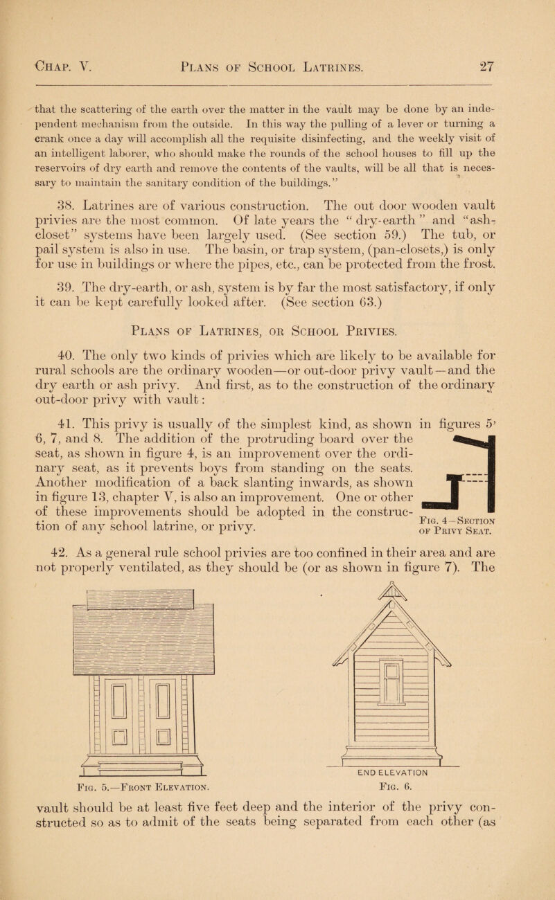 that the scattering of the earth over the matter in the vault may be done by an inde¬ pendent mechanism from the outside. In this way the pulling of a lever or turning a crank once a day will accomplish all the requisite disinfecting, and the weekly visit of an intelligent laborer, who should make the rounds of the school houses to till up the sary to maintain the sanitary condition of the buildings.” 38. Latrines are of various construction. The out door wooden vault privies are the most common. Of late years the “ dry-earth ” and “ash- closet” systems have been largely used. (See section 59.) The tub, or pail system is also in use. The basin, or trap system, (pan-closets,) is only for use in buildings or where the pipes, etc., can be protected from the frost. 39. The dry-earth, or ash, system is by far the most satisfactory, if only it can be kept carefully looked after. (See section 63.) Plans of Latrines, or School Privies. 40. The only two kinds of privies which are likely to be available for rural schools are the ordinary wooden—or out-door privy vault —and the dry earth or ash privy. And first, as to the construction of the ordinary out-door privy with vault: 41. This privy is usually of the simplest kind, as shown 6, 7, and 8. The addition of the protruding board over the seat, as shown in figure 4, is an improvement over the ordi¬ nary seat, as it prevents boys from standing on the seats. Another modification of a back slanting inwards, as shown in figure 13, chapter V, is also an improvement. One or other of these improvements should be adopted in the construc¬ tion of any school latrine, or privy. m figures Fig. 4 —Section of Privy Seat. 42. As a general rule school privies are too confined in their area and are not properly ventilated, as they should be (or as shown in figure 7). The Fig. 5.—Front Elevation. Fig. 6. vault should be at least five feet deep and the interior of the privy con¬ structed so as to admit of the seats being separated from each other (as