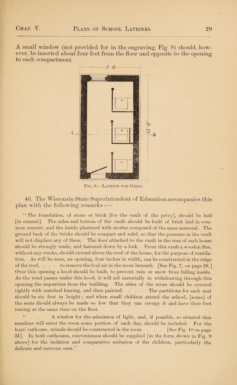 4 Fig. 9.—Latrine for Girls. 46. The Wisconsin State Superintendent of Education accompanies this plan with the following remarks :— “ The foundation, of stone or brick [for the vault of the privy], should be laid [in cement]. The sides and bottom of the vault should be built of brick laid in com¬ mon cement, and the inside plastered with mortar composed of the same material. The ground back of the bricks should be compact and solid, so that the pressure in the vault will not displace any of them. The door attached to the vault in the rear of each house should be strongly made, and fastened down by a lock. From this vault a wooden flue, without any cracks, should extend above the roof of the house, for the purpose of ventila¬ tion. As will be seen, an opening, four inches in width, can be constructed in the ridge of the roof, ... to remove the foul air in the room beneath. [See Fig. 7, on page 28.] Over this opening a hood should be built, to prevent rain or snow from falling inside. As the wind passes under this hood, it will aid materially in withdrawing through this opening the impurities from the building. The sides of the room should be covered tightly with matched fencing, and then painted. . . . The partitions for each seat should be six feet in height ; and when small children attend the school, [some] of the seats should always be made so low that they can occupy it and have their feet resting at the same time on the floor. “ . . . A window for the admission of light* and, if possible, so situated that sunshine will enter the room some portion of each day, should be included. For the boys’ outhouse, urinals should be constructed in the room . . . [See Fig 10 on page 31]. In both outhouses, conveniences should be supplied [in the form shown in Fig. 9 above] for the isolation and comparative seclusion of the children, particularly the delicate and nervous ones. ” A small window (not provided for in the engraving, Fig. 9) should, how¬ ever, he inserted about four feet from the floor and opposite to the opening to each compartment.
