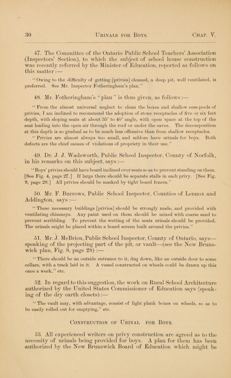 47. The Committee of the Ontario Public School Teachers’ Association (Inspectors’ Section), to which the subject of school house construction was recently referred by the Minister of Education, reported as follows on this matter:— “Owing to the difficulty of getting [privies] cleaned, a deep pit, well ventilated, is preferred. See Mr. Inspector Fotheringham’s plan.” 48. Mr. Fotheringham’s “plan” is thus given, as follows:— “ From the almost universal neglect to clean the boxes and shallow cess-pools of privies, I am inclined to recommend the adoption of stone receptacles of five or six feet depth, with sloping seats at about 35° to 40° angle, with open space at the top of the seat leading into the open air through the roof or under the eaves. The decomposition at this depth is so gradual as to be much less offensive than from shallow receptacles. “ Privies are almost always too small, and seldom have urinals for. boys. Both defects are the chief causes of violations of propriety in their use.” 49. Dr. J. J. Wadsworth, Public School Inspector, County of Norfolk, in his remarks on this subject, says:— ‘ ‘ Boys’ privies should have board inclined over seats so as to prevent standing on them. [See Fig. 4, page 27.] If large there should be separate stalls in each privy. [See Fig. 9, page 29.] All privies should be masked by tight board fences.” 50. Mr. F. Burrows, Public School Inspector, Counties of Lennox and Addington, says:— ‘ ‘ These necessary buildings [privies] should be strongly made, and provided with ventilating chimneys. Any paint used on them should be mixed with coarse sand to prevent scribbling. To prevent the wetting of the seats urinals should be provided. The urinals might be placed within a board screen built around the privies.” t 51. Mr. J. McBrien, Public School Inspector, County of Ontario, says—• speaking of the projecting part of the pit, or vault—(see the New Bruns¬ wick plan, Fig. 8, page 28) :— 1 ‘ There should be an outside entrance to it, dug down, like an outside door to some cellars, with a track laid in it. A vessel constructed on wheels could be drawn up this once a week,” etc. 52. In regard to this suggestion, the work on Rural School Architecture authorized by the United States Commissioner of Education says (speak¬ ing of the dry earth closets):— 4 ‘ The vault may, with advantage, consist of light plank boxes on wheels, so as to be easily rolled out for emptying,” etc. Construction of Urinal for Boys. 53. All experienced writers on privy construction are agreed as to the necessity of urinals being provided for boys. A plan for them has been authorized by the New Brunswick Board of Education which might be