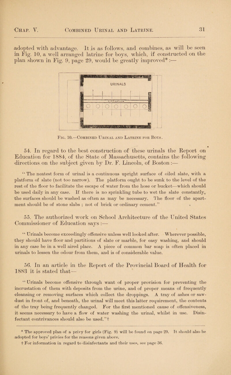 adopted with advantage. It is as follows, and combines, as will be seen in Fig. 10, a well arranged latrine for boys, which, if constructed on the plan shown in Fig. 9, page 29, would be greatly improved*:— Fig. 10.—Combined Urinal and Latrine for Boys. 54. In regard to the best construction of these urinals the Report on Education for 1884, of the State of Massachusetts, contains the following directions on the subject given by Dr. F. Lincoln, of Boston:— 41 The neatest form of urinal is a continuous upright surface of oiled slate, with a platform of slate (not too narrow). The platform ought to be sunk to the level of the rest of the floor to facilitate the escape of water from the hose or bucket—which should be used daily in any case. If there is no sprinkling tube to wet the slate constantly, the surfaces should be washed as often as may be necessary. The floor of the apart¬ ment should be of stone slabs ; not of brick or ordinary cement.” 55. The authorized work on School Architecture of the United States Commissioner of Education says :— * “ Urinals become exceedingly offensive unless well looked after. Wherever possible, they should have floor and partitions of slate or marble, for easy washing, and should in any case be in a well aired place. A piece of common bar soap is often placed in urinals to lessen the odour from them, and is of considerable value. 56. In an article in the Report of the Provincial Board of Health for 1883 it is stated that— “Urinals become offensive through want of proper provision for preventing the incrustation of them with deposits from the urine, and of proper means of frequently cleansing or removing surfaces which collect the droppings. A tray of ashes or saw¬ dust in front of, and beneath, the urinal will meet this latter requirement, the contents of the tray being frequently changed. For the first mentioned cause of offensiveness, it seems necessary to have a flow of water washing the urinal, whilst in use. Disin¬ fectant contrivances should also be used.”f * The approved plan of a privy for girls (Fig. 9) will be found on jiage 29. It should also be -adopted for boys’ privies for the reasons given above. fFor information in regard to disinfectants and their uses, see page 36.