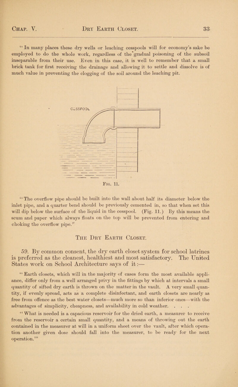 “ In many places these dry wells or leaching cesspools will for economy’s sake be employed to do the whole work, regardless of the'gradual poisoning of the subsoil inseparable from their use. Even in this case, it is well to remember that a small brick tank for first receiving the drainage and allowing it to settle and dissolve is of much value in preventing the clogging of the soil around the leaching pit. ‘ ‘ The overflow pipe should be built into the wall about half its diameter below the inlet pipe, and a quarter bend should be previously cemented in, so that when set this will dip below the surface of the liquid in the cesspool. (Fig. 11.) By this means the scum and paper which always floats on the top will be prevented from entering and choking the overflow pipe.” The Dry Earth Closet. 59. By common consent, the dry earth closet system for school latrines is preferred as the cleanest, healthiest and most satisfactory. The United States work on School Architecture says of it:— “ Earth closets, which will in the majority of cases form the most available appli¬ ance, differ only from a well arranged privy in the fittings by which at intervals a small quantity of sifted dry earth is thrown on the matter in the vault. A very small quan¬ tity, if evenly spread, acts as a complete disinfectant, and earth closets are nearly as free from offence as the best water closets—much more so than inferior ones—with the advantages of simplicity, cheapness, and availability in cold weather. ‘c What is needed is a capacious reservoir for the dried earth, a measurer to receive from the reservoir a certain small quantity, and a means of throwing out the earth contained in the measurer at will in a uniform sheet over the vault, after which opera¬ tion another given dose should fall into the measurer, to be ready for the next operation.’”