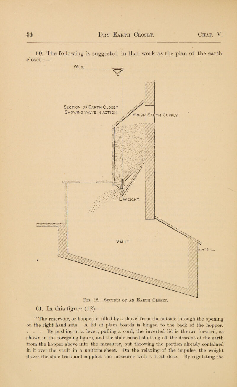 60. The following is suggested in that work as the plan of the earth closet:— “ The reservoir, or hopper, is filled by a shovel from the outside through the opening on the right hand side. A lid of plain boards is hinged to the back of the hopper. By pushing in a lever, pulling a cord, the inverted lid is thrown forward, as shown in the foregoing figure, and the slide raised shutting off the descent of the earth from the hopper above into the measurer, but throwing the portion already contained in it over the vault in a uniform sheet. On the relaxing of the impulse, the weight draws the slide back and supplies the measurer with a fresh dose. By regulating the