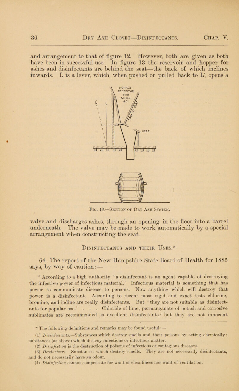 and arrangement to that of figure 12. However, both are given as both have been in successful use. In figure 13 the reservoir and hopper for ashes and disinfectants are behind the seat—the back of which inclines inwards. L is a lever, which, when pushed or pulled back to L', opens a Fig. 13.—Section of Dry Ash System. valve and discharges ashes, through an opening in the floor into a barrel underneath. The valve may be made to work automatically by a special arrangement when constructing the seat. Disinfectants and their Uses.* 64. The report of the New Hampshire State Board of Health for 1885 says, by way of caution :— £ ‘ According to a high authority ‘ a disinfectant is an agent capable of destroying the infective power of infectious material. ’ Infectious material is something that has power to communicate disease to persons. Now anything which will destroy that power is a disinfectant. According to recent most rigid and exact tests chlorine, bromine, and iodine are really disinfectants. But ‘ they are not suitable as disinfect¬ ants for popular use.’ . . . Chloride of lime, permanganate of potash and corrosive sublimates are recommended as excellent disinfectants ; but they are not innocent * The folio wine: definitions and remarks may be found useful: — (1) Disinfectants.—Substances which destroy smells and their poisons by acting chemically; substances (as above) which destroy infections or infectious matter. (2) Disinfection is the destruction of poisons of infectious or contagious diseases. (3) Deodorizers.—Substances which destroy smells. They are not necessarily disinfectants, and do not necessarily have an odour. (4) Disinfection cannot compensate for want of cleanliness nor want of ventilation.