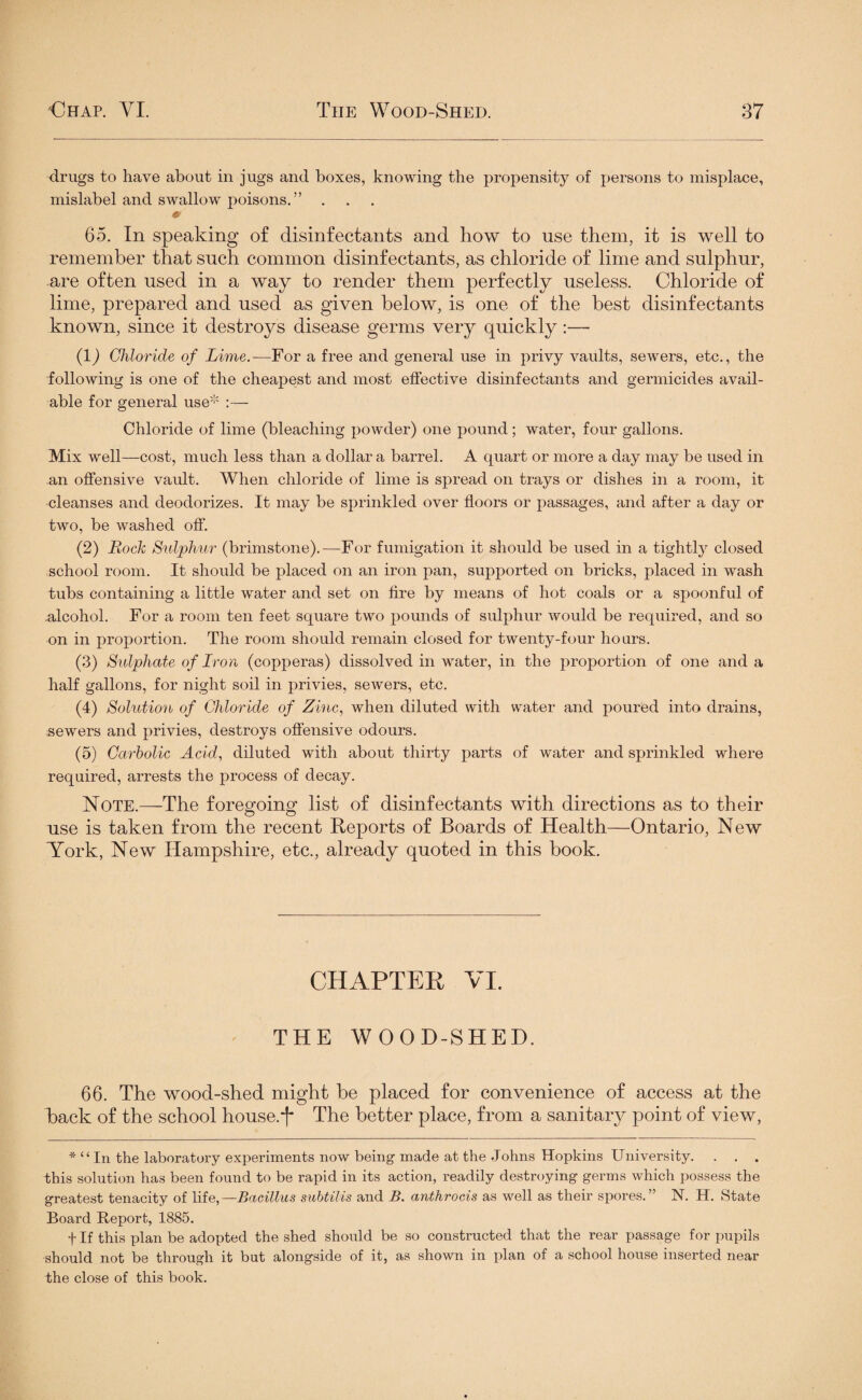 drugs to have about in jugs and boxes, knowing the propensity of persons to misplace, mislabel and swallow poisons.” * 65. In speaking of disinfectants and how to use them, it is well to remember that such common disinfectants, as chloride of lime and sulphur, are often used in a way to render them perfectly useless. Chloride of lime, prepared and used as given below, is one of the best disinfectants known, since it destroys disease germs very quickly:— (1) Chloride of Lime.-—For a free and general use in privy vaults, sewers, etc., the following is one of the cheapest and most effective disinfectants and germicides avail¬ able for general use* :— Chloride of lime (bleaching powder) one pound; water, four gallons. Mix well—cost, much less than a dollar a barrel. A quart or more a day may be used in an offensive vault. When chloride of lime is spread on trays or dishes in a room, it cleanses and deodorizes. It may be sprinkled over floors or passages, and after a day or two, be washed off. (2) Rock Sulphur (brimstone).—For fumigation it should be used in a tightly closed school room. It should be placed on an iron pan, supported on bricks, placed in wash tubs containing a little water and set on fire by means of hot coals or a spoonful of .alcohol. For a room ten feet square two pounds of sulphur would be required, and so on in proportion. The room should remain closed for twenty-four hours. (3) Sulphate of Iron (copperas) dissolved in water, in the proportion of one and a half gallons, for night soil in privies, sewers, etc. (4) Solution of Chloride of Zinc, when diluted with water and poured into drains, sewers and privies, destroys offensive odours. (5) Carbolic Acid, diluted with about thirty parts of water and sprinkled where required, arrests the process of decay. Note.—The foregoing list of disinfectants with directions as to their use is taken from the recent Reports of Boards of Health—Ontario, New York, New Hampshire, etc., already quoted in this book. CHAPTER, VI. THE WOOD-SHED. 66. The wood-shed might be placed for convenience of access at the back of the school house.~f- The better place, from a sanitary point of view, * “In the laboratory experiments now being made at the Johns Hopkins University. . . . this solution has been found to be rapid in its action, readily destroying germs which possess the greatest tenacity of life,—Bacillus subtilis and B. anthrocis as well as their spores.” N. H. State Board Report, 1885. t If this plan be adopted the shed should be so constructed that the rear passage for pupils should not be through it but alongside of it, as shown in plan of a school house inserted near the close of this book.