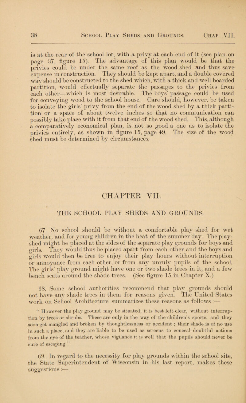 is at the rear of the school lot, with a privy at each end of it (see plan on page 37, figure 15). The advantage of this plan would be that the privies could he under the same roof as the wood shed and thus save expense in construction. They should he kept apart, and a double covered way should be constructed to the shed which, witb a thick and well boarded partition, would effectually separate the passages to the privies from each other—which is most desirable. The boys’ passage could be used for conveying wood to the school house. Care should, however, be taken to isolate the girls’ privy from the end of the wood shed by a thick parti¬ tion or a space of about twelve inches so that no communication can possibly take place with it from that end of the wood shed. This, although a comparatively economical plan, is not so good a one as to isolate the privies entirely, as shown in figure 15, page 49. The size of the wood shed must be determined by circumstances. CHAPTER VII. THE SCHOOL PLAY SHEDS AND GROUNDS. 67. No school should be without a comfortable play shed for wet weather, and for young children in the heat of the summer day. The play- shed might be placed at the sides of the separate play grounds for boys and girls. They would thus be placed apart from each other and the boys and girls would then be free to enjoy their play hours without interruption or annoyance from each other, or from any unruly pupils of the school. The girls’ play ground might have one or two shade trees in it, and a few bench seats around the shade trees. (See figure 15 in Chapter X.) 68. Some school authorities recommend that play grounds should not have any shade trees in them for reasons given. The United States work on School Architecture summarizes these reasons as follows :— “ However the play ground may be situated, it is best left clear, without interrup¬ tion by trees or shrubs. These are only in the way of the children’s sports, and they soon get mangled and broken by thoughtlessness or accident ; their shade is of no use in such a place, and they are liable to be used as screens to conceal doubtful actions from the eye of the teacher, whose vigilance it is well that the pupils should never be sure of escaping.” 69. In regard to the necessity for play grounds within the school site, the State Superintendent of Wisconsin in his last report, makes these suggestions:—