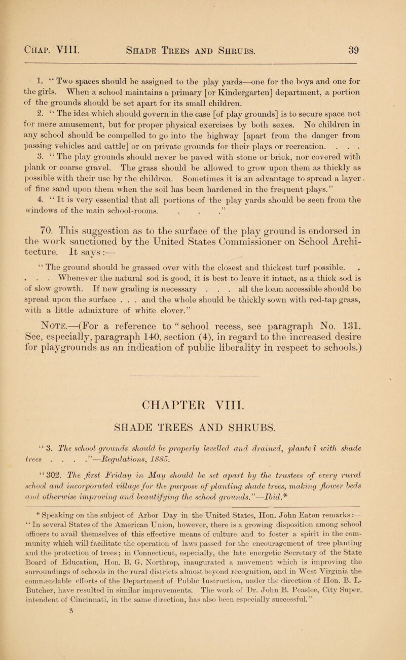 1. “ Two spaces should be assigned to the play yards—one for the boys and one for the girls. When a school maintains a primary [or Kindergarten] department, a portion of the grounds should be set apart for its small children. 2. ‘1 The idea which should govern in the case [of play grounds] is to secure space not for mere amusement, but for proper physical exercises by both sexes. No children in any school should be compelled to go into the highway [apart from the danger from passing vehicles and cattle] or on private grounds for their plays or recreation. . . . 3. “ The play grounds should never be paved with stone or brick, nor covered with plank or coarse gravel. The grass should be allowed to grow upon them as thickly as possible with their use by the children. Sometimes it is an advantage to spread a layer, of fine sand upon them when the soil has been hardened in the frequent plays.” 4. “It is very essential that all portions of the play yards should be seen from the windows of the main school-rooms. . . .” 70. This suggestion as to the surface of the play ground is endorsed in the work sanctioned by the United States Commissioner on School Archi¬ tecture. It says:— “ The ground should be grassed over with the closest and thickest turf possible. . . . Whenever the natural sod is good, it is best to leave it intact, as a thick sod is of slow growth. If new grading is necessary ... all the loam accessible should be spread upon the surface . . . and the whole should be thickly sown with red-tap grass, with a little admixture of white clover.” Note.—(For a reference to “ school recess, see paragraph No. 131. See, especially, paragraph 140, section (4), in regard to the increased desire for playgrounds as an indication of public liberality in respect to schools.) CHAPTER VIII. SHADE TREES AND SHRUBS. “3. The school grounds shoidd be properly levelled and drained, plante l with shade trees . . . .”—Regulations, 1885. “302. The first Friday in May shoidd be set apart by the trustees of every rural school and incorporated, village for the purpose of planting shade trees, making flower beds and otherwise improving and, beautifying the school grounds.”—Ibid* * Speaking on the subject of Arbor Day in the United States, Hon. John Eaton remarks :— “ In several States of the American Union, however, there is a growing disposition among school officers to avail themselves of this effective means of culture and to foster a spirit in the com¬ munity which will facilitate the operation of laws passed for the encouragement of tree planting and the protection of trees; in Connecticut, especially, the late energetic Secretary of the State Board of Education, Hon. B. G. Northrop, inaugurated a movement which is improving the surroundings of schools in the rural districts almost beyond recognition, and in West Virginia the commendable efforts of the Department of Public Instruction, under the direction of Hon. B. L- Butcher, have resulted in similar improvements. The work of Dr. John B. Peaslee, City Super, intendent of Cincinnati, in the same direction, has also been especially successful.” 3