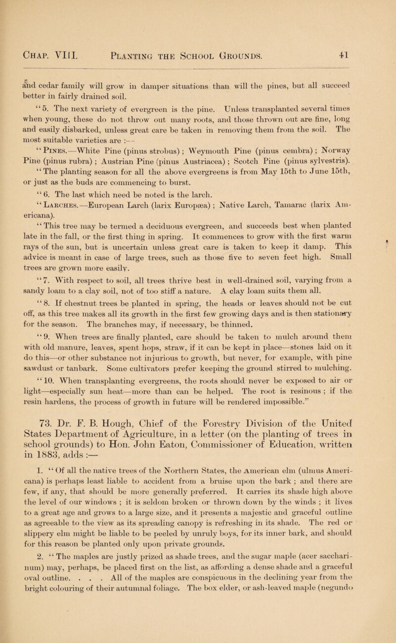 and cedar family will grow in damper situations than will the pines, but all succeed better in fairly drained soil. “5. The next variety of evergreen is the pine. Unless transplanted several times when young, these do not throw out many roots, and those thrown out are fine, long and easily disbarked, unless great care be taken in removing them from the soil. The most suitable varieties are - “Pines.—White Pine (pinus strobus) ; Weymouth Pine (pinus cembra) ; Norway Pine (pinus rubra) ; Austrian Pine (pinus Austriacea) ; Scotch Pine (pinus sylvestris). “ The planting season for all the above evergreens is from May 15th to June 15th, or just as the buds are commencing to burst. “ 6. The last which need be noted is the larch. “Larches.—European Larch (larix Europaea) ; Native Larch, Tamarac (larix Am¬ ericana). “ This tree may be termed a deciduous evergreen, and succeeds best when planted late in the fall, or the first thing in spring. It commences to grow with the first warm rays of the sun, but is uncertain unless great care is taken to keep it damp. This advice is meant in case of large trees, such as those five to seven feet high. Small trees are grown more easily. “7. With respect to soil, all trees thrive best in well-drained soil, varying from a sandy loam to a clay soil, not of too stiff a nature. A clay loam suits them all. “8. If chestnut trees be planted in spring, the heads or leaves should not be cut off, as this tree makes all its growth in the first few growing days and is then stationary for the season. The branches may, if necessary, be thinned. “9. When trees are finally planted, care should be taken to mulch around them with old manure, leaves, spent hops, straw, if it can be kept in place—stones laid on it do this—or other substance not injurious to growth, but never, for example, with pine sawdust or tanbark. Some cultivators prefer keeping the ground stirred to mulching. “10. When transplanting evergreens, the roots should never be exposed to air or light—especially sun heat—more than can be helped. The root is resinous ; if the resin hardens, the process of growth in future will be rendered impossible.” 73. Dr. E. B. Hough, Chief of the Forestry Division of the United States Department of Agriculture, in a letter (on the planting of trees in school grounds) to Hon. John Eaton, Commissioner of Education, written in 1883, adds :— 1. “ Of all the native trees of the Northern States, the American elm (ulmus Ameri¬ cana) is perhaps least liable to accident from a bruise upon the bark ; and there are few, if any, that should be more generally preferred. It carries its shade high above the level of our windows ; it is seldom broken or thrown down by the winds ; it lives to a great age and grows to a large size, and it presents a majestic and graceful outline as agreeable to the view as its spreading canopy is refreshing in its shade. The red or slippery elm might be liable to be peeled by unruly boys, for its inner bark, and should for this reason be planted only upon private grounds. 2. “ The maples are justly prized as shade trees, and the sugar maple (acer sacchari- num) may, perhaps, be placed first on the list, as affording a dense shade and a graceful oval outline. . . . All of the maples are conspicuous in the declining year from the bright colouring of their autumnal foliage. The box elder, or ash-leaved maple (negundo