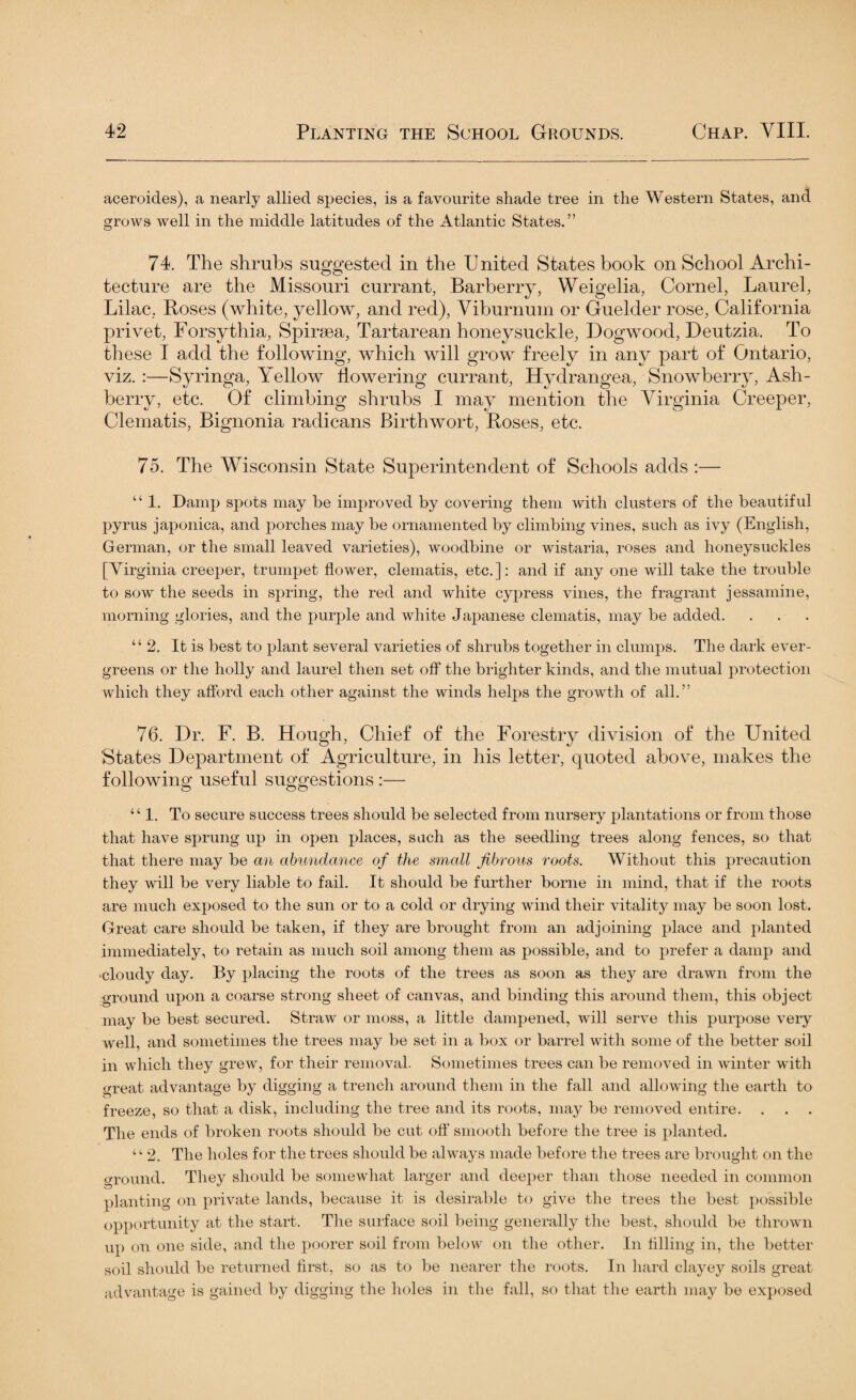 aceroides), a nearly allied species, is a favourite shade tree in the Western States, and grows well in the middle latitudes of the Atlantic States.” 74. The shrubs suggested in the U nited States book on School Archi¬ tecture are the Missouri currant, Barberry, Weigelia, Cornel, Laurel, Lilac, Roses (white, yellow, and red), Viburnum or Guelder rose, California privet, Forsythia, Spiraea, Tartarean honeysuckle, Dogwood, Deutzia. To these I add the following, which will grow freely in any part of Ontario, viz. :—Syringa, Yellow flowering currant, Hydrangea, Snowherry, Ash- berry, etc. Of climbing shrubs I may mention the Virginia Creeper, Clematis, Bignonia radicans Birthwort, Roses, etc. 75. The Wisconsin State Superintendent of Schools adds :— “ 1. Damp spots may be improved by covering them with clusters of the beautiful pyrus japonica, and porches may be ornamented by climbing vines, such as ivy (English, German, or the small leaved varieties), woodbine or wistaria, roses and honeysuckles [Virginia creeper, trumpet flower, clematis, etc.]: and if any one will take the trouble to sow the seeds in spring, the red and white cypress vines, the fragrant jessamine, morning glories, and the purple and white Japanese clematis, may be added. “ 2. It is best to plant several varieties of shrubs together in clumps. The dark ever¬ greens or the holly and laurel then set off the brighter kinds, and the mutual protection which they afford each other against the winds helps the growth of all.” 76. Dr. F. B. Hough, Chief of the Forestry division of the United 'States Department of Agriculture, in his letter, quoted above, makes the following useful suggestions :— “1. To secure success trees should be selected from nursery plantations or from those that have sprung up in open places, such as the seedling trees along fences, so that that there may be an abundance of the small fibrous roots. Without this precaution they will be very liable to fail. It should be further borne in mind, that if the roots are much exposed to the sun or to a cold or drying wind their vitality may be soon lost. Great care should be taken, if they are brought from an adjoining place and planted immediately, to retain as much soil among them as possible, and to prefer a damp and •cloudy day. By placing the roots of the trees as soon as they are drawn from the ground upon a coarse strong sheet of canvas, and binding this around them, this object may be best secured. Straw or moss, a little dampened, will serve this purpose very well, and sometimes the trees may be set in a box or barrel with some of the better soil in which they grew, for their removal. Sometimes trees can be removed in winter with <rreat advantage by digging a trench around them in the fall and allowing the earth to freeze, so that a disk, including the tree and its roots, may be removed entire. . . . The ends of broken roots should be cut off smooth before the tree is planted. “ 2. The holes for the trees should be always made before the trees are brought on the ground. They should be somewhat larger and deeper than those needed in common planting on private lands, because it is desirable to give the trees the best possible opportunity at the start. The surface soil being generally the best, should be thrown up on one side, and the poorer soil from below on the other. In filling in, the better soil should be returned first, so as to be nearer the roots. In hard clayey soils great advantage is gained by digging the holes in the fall, so that the earth may be exposed