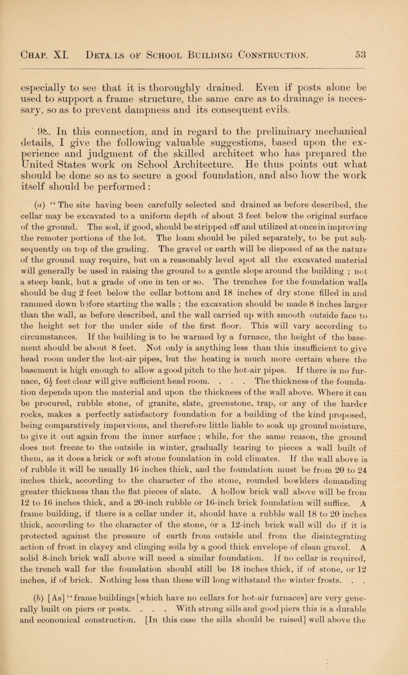 especially to see that it is thoroughly drained. Even if posts alone be used to support a frame structure, the same care as to drainage is neces¬ sary, so as to prevent dampness and its consequent evils. 98. In this connection, and in regard to the preliminary mechanical details, I give the following valuable suggestions, based upon the ex¬ perience and judgment of the skilled architect who has prepared the United States work on School Architecture. He thus points out what should be done so as to secure a good foundation, and also how the work itself should be performed : (a) “ The site having been carefully selected and drained as before described, the cellar may be excavated to a uniform depth of about 3 feet below the original surface of the ground. The sod, if good, should be stripped off and utilized at once in improving the remoter portions of the lot. The loam should be piled separately, to be put sub¬ sequently on top of the grading. The gravel or earth will be disposed of as the nature of the ground may require, but on a reasonably level spot all the excavated material will generally be used in raising the ground to a gentle slope around the building ; not a steep bank, but a grade of one in ten or so. The trenches for the foundation walls should be dug 2 feet below the cellar bottom and 18 inches of dry stone filled in and rammed down before starting the walls ; the excavation should be made 8 inches larger than the wall, as before described, and the wall carried up with smooth outside face to the height set for the under side of the first floor. This will vary according to circumstances. If the building is to be warmed by a furnace, the height of the base¬ ment should be about 8 feet. Not only is anything less than this insufficient to give head room under the hot-air pipes, but the heating is much more certain where the basement is high enough to allow a good pitch to the hot-air pipes. If there is no fur¬ nace, 6| feet clear will give sufficient head room. . . . The thickness of the founda¬ tion depends upon the material and upon the thickness of the wall above. Where it can be procured, rubble stone, of granite, slate, greenstone, trap, or any of the harder rocks, makes a perfectly satisfactory foundation for a building of the kind proposed, being comparatively imper vious, and therefore little liable to soak up ground moisture, to give it out again from the inner surface ; while, for the same reason, the ground does not freeze to the outside in winter, gradually tearing to pieces a wall built of them, as it does a brick or soft stone foundation in cold climates. If the wall above is of rubble it will be usually 16 inches thick, and the foundation must be from 20 to 24 inches thick, according to the character of the stone, rounded bowlders demanding greater thickness than the flat pieces of slate. A hollow brick wall above will be from 12 to 16 inches thick, and a 20-inch rubble or 16-inch brick foundation will suffice. A frame building, if there is a cellar under it, should have a rubble wall 18 to 20 inches thick, according to the character of the stone, or a 12-inch brick wall will do if it is protected against the pressure of earth from outside and from the disintegrating action of frost in clayey and clinging soils by a good thick envelope of clean gravel. A solid 8-inch brick wall above will need a similar foundation. If no cellar is required, the trench wall for the foundation should still be 18 inches thick, if of stone, or 12 inches, if of brick. Nothing less than these will long withstand the winter frosts. (b) [As] “ frame buildings [which have no cellars for hot-air furnaces] are very gene¬ rally built on piers or posts. . . . With strong sills and good piers this is a durable and economical construction. [In this case the sills should be raised] well above the