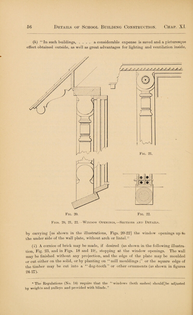 (;h) “ In such buildings, .... a considerable expense is saved and a picturesque effect obtained outside, as well as great advantages for lighting and ventilation inside, Figs. 20, 21, 22.—Window Openings,—Sections and Details. by carrying [as shown in the illustrations, Figs. 20-22] the window openings up to the under side of the wall plate, without arch or lintel.* (i) A cornice of brick may be made, if desired (as shown in the following illustra¬ tion, Fig. 23, and in Figs. 18 and 19), stopping at the window openings. The wall may be finished without any projection, and the edge of the plate may be moulded or cut either on the solid, or by planting on “ mill mouldings or the square edge of the timber may be cut into a “ dog-tooth” or other ornaments (as shown in figures 24-27). * The Regulations (No. 14) require that the “windows (both sashes) should] be adjusted by weights and pulleys and provided with blinds.”