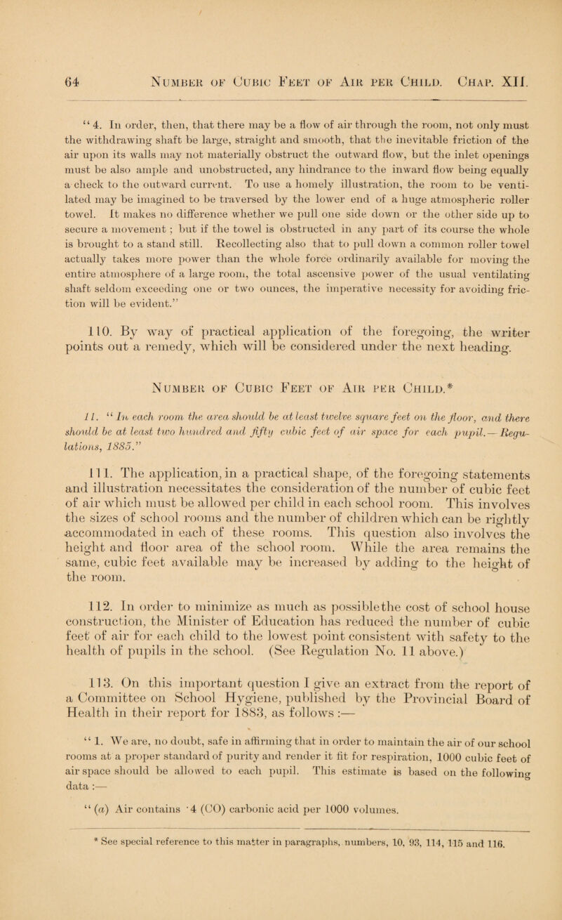 “ 4. In order, then, that there may be a flow of air through the room, not only must the withdrawing shaft be large, straight and smooth, that the inevitable friction of the air upon its walls may not materially obstruct the outward flow, but the inlet openings must be also ample and unobstructed, any hindrance to the inward flow being equally a check to the outward current. To use a homely illustration, the room to be venti¬ lated may be imagined to be traversed by the lower end of a huge atmospheric roller towel. It makes no difference whether we pull one side down or the other side up to secure a movement; but if the towel is obstructed in any part of its course the whole is brought to a stand still. Recollecting also that to pull down a common roller towel actually takes more power than the whole force ordinarily available for moving the entire atmosphere of a large room, the total ascensive power of the usual ventilating shaft seldom exceeding one or two ounces, the imperative necessity for avoiding fric¬ tion will be evident.” 110. By way of practical application of the foregoing, the writer points out a remedy, which will be considered under the next heading. Number of Cubic Feet of Air per Child.* 11. u In each room the area should be at least twelve square feet on the floor, and there should be at least two hundred and fifty cubic feet of air space for each pupil. — Regu¬ lations, 18851 111. The application, in a practical shape, of the foregoing statements and illustration necessitates the consideration of the number of cubic feet of air which must be allowed per child in each school room. This involves the sizes of school rooms and the number of children which can be rightly accommodated in each of these rooms. This question also involves the height and door area of the school room. While the area remains the same, cubic feet available may be increased by adding- to the heiodit of the room. 112. In order to minimize as much as possible the cost of school house construction, the Minister of Education has reduced the number of cubic feet of air for each child to the lowest point consistent with safety to the health of pupils in the school. (See Regulation No. 11 above.) 113. On this important question I give an extract from the report of a Committee on School Hygiene, published by the Provincial Board of Health in their report for 1883, as follows :— “ 1. We are, no doubt, safe in affirming that in order to maintain the air of our school rooms at a proper standard of purity and render it tit for respiration, 1000 cubic feet of air space should be allowed to each pupil. This estimate is based on the following data :— “ (a) Air contains '4 (CO) carbonic acid per 1000 volumes. * See special reference to this matter in paragraphs, numbers, 10, 93, 114, 115 and 116.