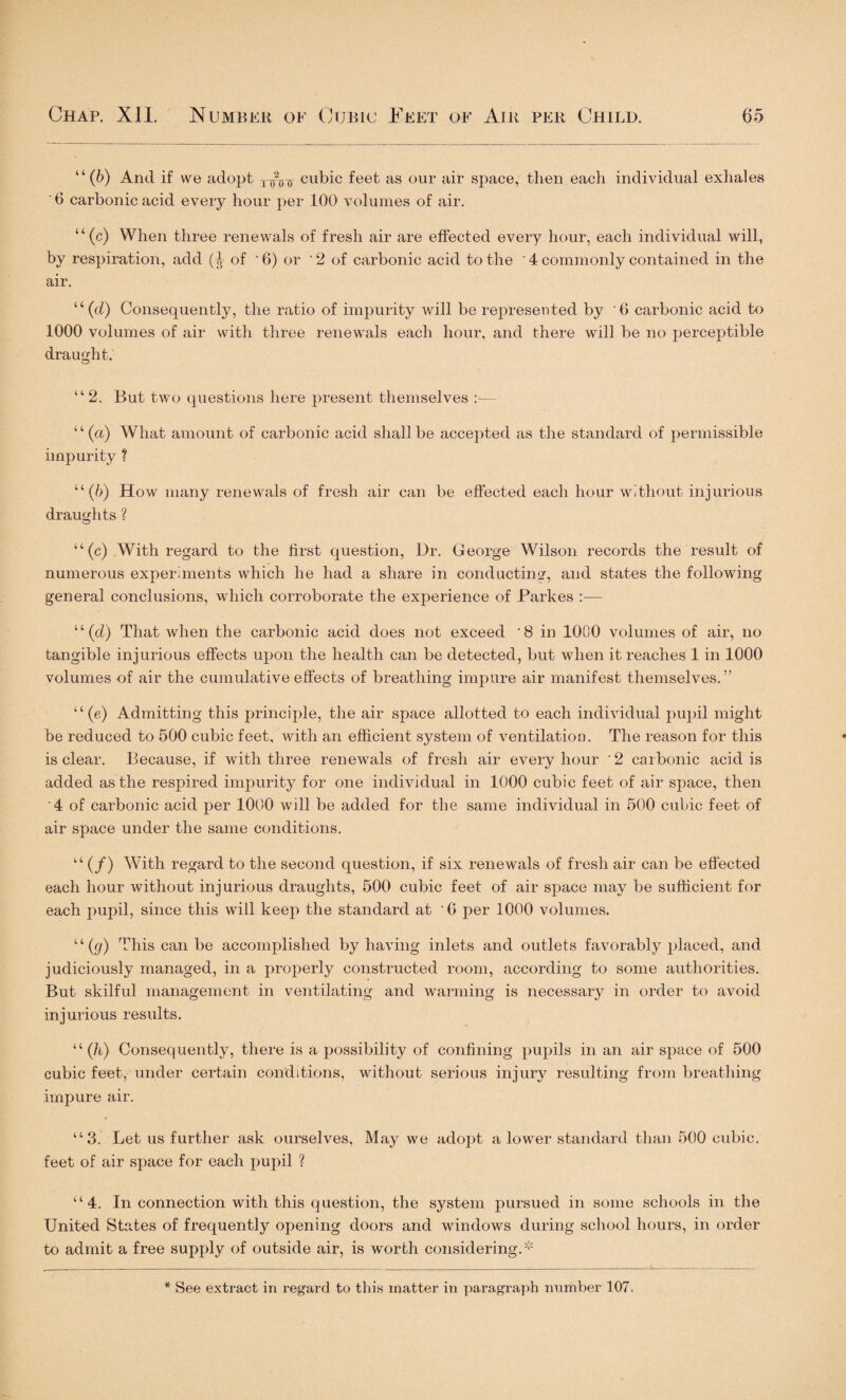 “(6) And if we adopt tAtt cubic feet as our air space, then each individual exhales '6 carbonic acid every hour per 100 volumes of air. “(c) When three renewals of fresh air are effected every hour, each individual will, by respiration, add of '6) or 2 of carbonic acid to the ' 4 commonly contained in the air. “(d) Consequently, the ratio of impurity will be represented by ’6 carbonic acid to 1000 volumes of air with three renewals each hour, and there will be no perceptible draught. o “ 2. But two questions here present themselves ‘ ‘ (a) What amount of carbonic acid shall be accepted as the standard of permissible impurity ? “(6) How many renewals of fresh air can be effected each hour without injurious draughts ? “(c) With regard to the first question, Dr. George Wilson records the result of numerous experiments which he had a share in conducting, and states the following general conclusions, which corroborate the experience of Parkes :— “(d) That when the carbonic acid does not exceed ‘8 in 1000 volumes of air, no tangible injurious effects upon the health can be detected, but when it reaches 1 in 1000 volumes of air the cumulative effects of breathing impure air manifest themselves.” “(e) Admitting this principle, the air space allotted to each individual pupil might be reduced to 500 cubic feet, with an efficient system of ventilation. The reason for this is clear. Because, if with three renewals of fresh air every hour ' 2 carbonic acid is added as the respired impurity for one individual in 1000 cubic feet of air space, then '4 of carbonic acid per 1000 will be added for the same individual in 500 cubic feet of air space under the same conditions. “ (/) With regard to the second question, if six renewals of fresh air can be effected each hour without injurious draughts, 500 cubic feet of air space may be sufficient for each pupil, since this will keep the standard at ’0 per 1000 volumes. “(g) This can be accomplished by having inlets and outlets favorably placed, and judiciously managed, in a properly constructed room, according to some authorities. But skilful management in ventilating and warming is necessary in order to avoid injurious results. “ (h) Consequently, there is a possibility of confining pupils in an air space of 500 cubic feet, under certain conditions, without serious injury resulting from breathing impure air. “3. Let us further ask ourselves, May we adopt a lower standard than 500 cubic, feet of air space for each pupil ? “4. In connection with this question, the system pursued in some schools in the United States of frequently opening doors and windows during school hours, in order to admit a free supply of outside air, is worth considering.* * See extract in regard to this matter in paragraph number 107.