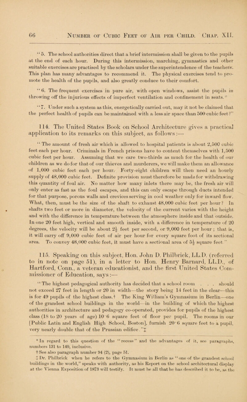 “ 5. The school authorities direct that a brief intermission shall be given to the pupils at the end of each hour. During this intermission, marching, gymnastics and other suitable exercises are practised by the scholars under the superintendence of the teachers. This plan has many advantages to recommend it. The physical exercises tend to pro¬ mote the health of the pupils, and also greatly conduce to their comfort. “ 6. The frequent exercises in pure air, with open windows, assist the pupils in throwing off the injurious effects of imperfect ventilation and confinement in seats.' I,i 7. Under such a system as this, energetically carried out, may it not be claimed that the perfect health of pupils can be maintained with a less air space than 500 cubic feet?” 114. The United States Book on School Architecture gives a practical application to its remarks on this subject, as follows:— “ The amount of fresh air which is allowed to hospital patients is about 2,500 cubic feet each per hour. Criminals in French prisons have to content themselves with 1,500 cubic feet per hour. Assuming that we care two-thirds as much for the health of our children as we do for that of our thieves and murderers, we will make them an allowance of 1,000 cubic feet each per hour. Forty-eight children will then need an hourly supply of 48,000 cubic feet. Definite provision must therefore be made for withdrawing this quantity of foul air. No matter how many inlets there may be, the fresh air will only enter as fast as the foul escapes, and this can only escape through ducts intended for that purpose, porous walls and crevices serving in cool weather only for inward flow. What, then, must be the size of the shaft to exhaust 48,000 cubic feet per hour? In shafts two feet or more in diameter, the velocity of the current varies with the height and with the difference in temperature between the atmosphere inside and that outside. In one 20 feet high, vertical and smooth inside, with a difference in temperature of 20 degrees, the velocity will be about 2| feet per second, or 9,000 feet per hour ; that is, it will carry off 9,000 cubic feet of air per hour for every square foot of its sectional area. To convey 48,000 cubic feet, it must have a sectional area of 5| square feet.” 115. Speaking on this subject, Hon. John D. Philbrick, LL.D. (referred to in note on page 51), in a letter to Hon. Henry Barnard, LL.D., of Hartford, Conn., a veteran educationist, and the first United States Com¬ missioner of Education, says :— ‘ ‘ The highest pedagogical authority has decided that a school room . . . should not exceed 27 feet in length or 20 in width—the story being 14 feet in the clear—this is for 49 pupils of the highest class.! The King William’s Gymnasium in Berlin—one of the grandest school buildings in the world-—in the building of which the highest authorities in architecture and pedagogy co-operated, provides for pupils of the highest class (18 to 20 years of age) 10 6 square feet of floor per pupil. The rooms in our (Public Latin and English High School, Boston], furnish 20’0 square feet to a pupil, very nearly double that of the Prussian edifice. ”J *In regard to this question of the “recess” and the advantages of it, see paragraphs, numbers 131 to 140, inclusive. t See also paragraph number 94 (2), page 51. + Dr. Philbrick when he refers to the Gymnasium in Berlin as “one of the grandest school buildings in the world,” speaks with authority, as his Report on the school architectural display at the Vienna Exposition of 1873 will testify. It must be all that he has described it to be, as the