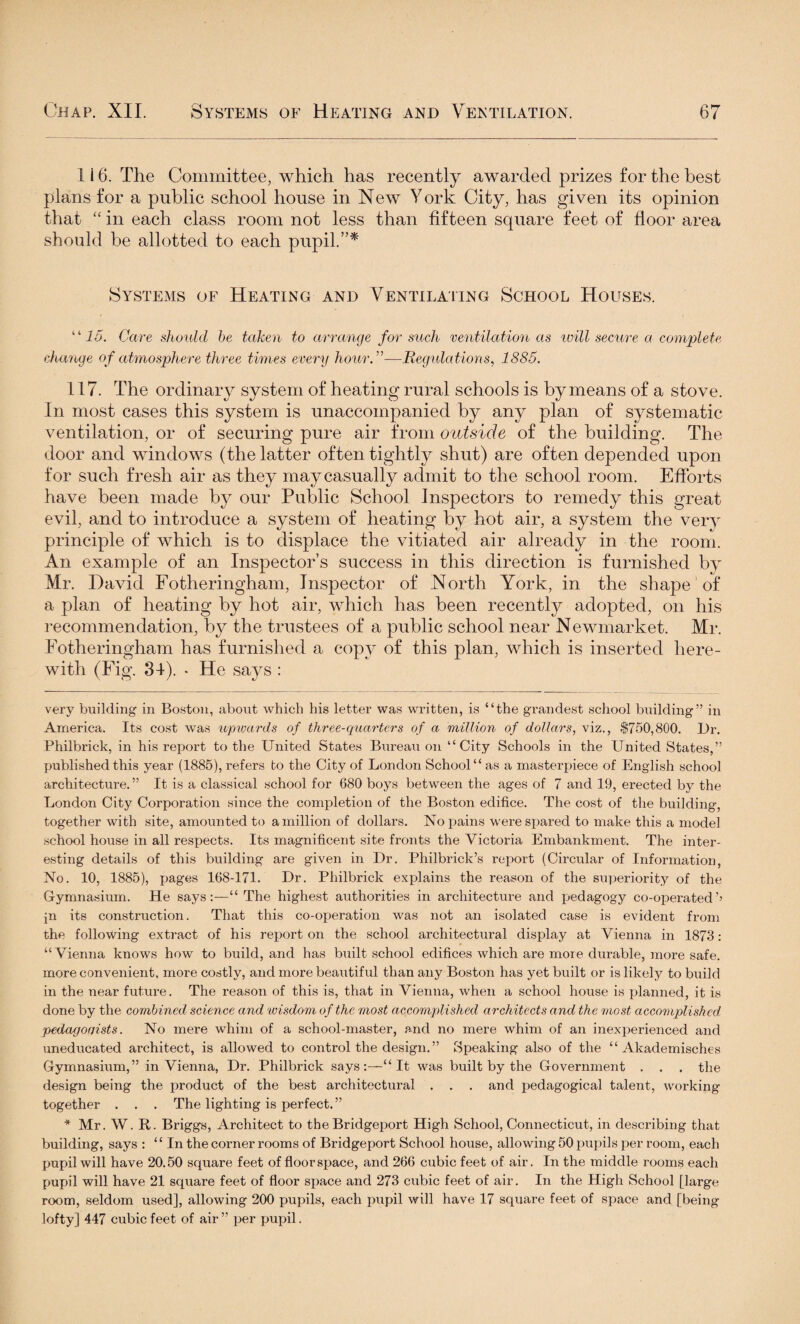 1 i 6. The Committee, which has recently awarded prizes for the best plans for a public school house in New York City, has given its opinion that “ in each class room not less than fifteen square feet of floor area should be allotted to each pupil.”* Systems of Heating and Ventilating School Houses. “15. Care should be taken to arrange for such ventilation as will secure a complete change of atmosphere three times every hour.”—Regulations, 1885. 117. The ordinary system of heating rural schools is by means of a stove. In most cases this system is unaccompanied by any plan of systematic ventilation, or of securing pure air from outside of the building. The door and windows (the latter often tightly shut) are often depended upon for such fresh air as they may casually admit to the school room. Efforts have been made by our Public School Inspectors to remedy this great evil, and to introduce a system of heating by hot air, a system the very principle of which is to displace the vitiated air already in the room. An example of an Inspector’s success in this direction is furnished by Mr. David Fotheringham, Inspector of North York, in the shape of a plan of heating by hot air, which has been recently adopted, on his recommendation, by the trustees of a public school near N ewmarket. Mr. Fotheringham has furnished a copy of this plan, which is inserted here¬ with (Fig. 34). . He says : very building in Boston, about which his letter was written, is “the grandest school building” in America. Its cost was iupwards of three-quarters of a million of dollars, viz., $750,800. Dr. Philbrick, in his report to the United States Bureau on “City Schools in the United States,” published this year (1885), refers to the City of London School “ as a masterpiece of English school architecture. ” It is a classical school for 680 boys between the ages of 7 and 19, erected by the London City Corporation since the completion of the Boston edifice. The cost of the building, together with site, amounted to a million of dollars. No pains were spared to make this a model school house in all respects. Its magnificent site fronts the Victoria Embankment. The inter¬ esting details of this building are given in Dr. Philbrick’s report (Circular of Information, No. 10, 1885), pages 168-171. Dr. Philbrick explains the reason of the superiority of the Gymnasium. He says:—“ The highest authorities in architecture and pedagogy co-operated’’ jn its construction. That this co-operation was not an isolated case is evident from the following extract of his report on the school architectural display at Vienna in 1873: “Vienna knows how to build, and has built school edifices which are more durable, more safe, more convenient, more costly, and more beautiful than any Boston has yet built or is likely to build in the near future. The reason of this is, that in Vienna, when a school house is planned, it is done by the combined science and wisdom of the most accomplished architects and the most accomplished pedagocjists. No mere whim of a school-master, and no mere whim of an inexperienced and uneducated architect, is allowed to control the design.” Speaking also of the “ Akademisches Gymnasium,” in Vienna, Dr. Philbrick says:—“It was built by the Government . . . the design being the product of the best architectural . . . and pedagogical talent, working- together . . . The lighting is perfect.” * Mr. W. R. Briggs, Architect to the Bridgeport High School, Connecticut, in describing that building, says : “In the corner rooms of Bridgeport School house, allowing 50 pupils per room, each pupil will have 20.50 square feet of floor space, and 266 cubic feet of air. In the middle rooms each pupil will have 21 square feet of floor space and 273 cubic feet of air. In the High School [large room, seldom used], allowing 200 pupils, each pupil will have 17 square feet of space and [being lofty] 447 cubic feet of air ” per pupil.