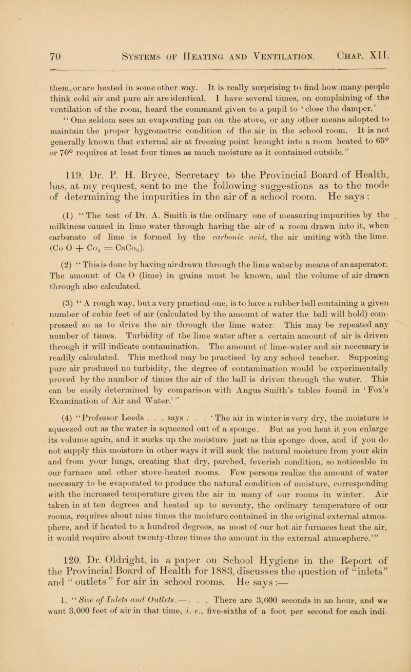 them, or are heated in some other way. It is really surprising to find how many people think cold air and pure air. are identical. I have several times, on complaining of the ventilation of the room, heard the command given to a pupil to ‘ close the damper. ’ ‘ One seldom sees an evaporating pan on the stove, or any other means adopted to maintain the proper hygrometric condition of the air in the school room. It is not generally known that external air at freezing point brought into a room heated to 65° or 70° requires at least four times as much moisture as it contained outside.” 119. Dr. P. H. Bryce, Secretary to the Provincial Board of Health, lias, at my request, sent to me the following suggestions as to the mode of determining the impurities in the air of a school room. He says : (1) “The test of Dr. A. Smith is the ordinary one of measuring impurities by the milkiness caused in lime water through having the air of a room drawn into it, when carbonate of lime is formed by the carbonic acid, the air uniting with the lime. (Co O -f- Co2 — CaCo3). (2) ‘4 This is done by having air drawn through the lime water by means of an asperator. The amount of Ca O (lime) in grains must be known, and the volume of air drawn through also calculated. (3) “A rough way, but a very practical one, is to have a rubber ball containing a given number of cubic feet of air (calculated by the amount of water the ball will hold) com¬ pressed so as to drive the air through the lime water. This may be repeated any number of times. Turbidity of the lime water after a certain amount of air is driven through it will indicate contamination. The amount of lime-water and air necessary is readily calculated. This method may be practised by any school teacher. Supposing pure air produced no turbidity, the degree of contamination would be experimentally proved by the number of times the air of the ball is driven through the water. This can be easily determined by comparison with Angus Smith’s tables found in ‘Fox’s Examination of Air and Water.’ ” (4) “Professor Leeds . . . says ... 1 The air in winter is very dry, the moisture is squeezed out as the water is squeezed out of a sponge. But as you heat it you enlarge its volume again, and it sucks up the moisture just as this sponge does, and if you do not supply this moisture in other ways it will suck the natural moisture from your skin and from your lungs, creating that dry, parched, feverish condition, so noticeable in our furnace and other stove-heated rooms. Few persons realize the amount of water necessary to be evaporated to produce the natural condition of moisture, corresponding with the increased temperature given the air in many of our rooms in winter. Air taken in at ten degrees and heated up to seventy, the ordinary temperature of our rooms, requires about nine times the moisture contained in the original external atmos¬ phere, and if heated to a hundred degrees, as most of our hot air furnaces heat the air, it would require about twenty-three times the amount in the external atmosphere.”’ 120. Dr. Oldright, in a paper on School Hygiene in the Report of the Provincial Board of Health for 1883, discusses the question of “inlets” and “ outlets ” for air in school rooms. He says :— 1. “ Size of Inlets and Outlets. —. . . There are 3,600 seconds in an hour, and we want 3,000 feet of air in that time, i. e., live-sixths of a foot per second for each indi-