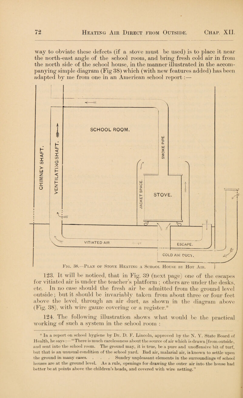 way to obviate these defects (if a stove must be used) is to place it near the north-east angle of the school room, and bring fresh cold air in from the north side of the school house, in the manner illustrated in the accom¬ panying simple diagram (Fig 38) which (with new features added) has been adapted by me from one in an American school report: — 123. It will be noticed, that in Fig. 39 (next page) one of the escapes for vitiated air is under the teacher’s platform ; others are under the desks, etc. In no case should the fresh air be admitted from the ground level outside; but it should be invariably taken from about three or four feet above the level, through an air duct, as shown in the diagram above (Fig. 38), with wire gauze covering or a register* 124. The following illustration shows what would be the practical working of such a system in the school room : * In a report on school hygiene by Dr. D. F. Lincoln, approved by the N. Y. State Board of Health, he says :—“ There is much carelessness about the source of air which is drawn [from outside, and sent into the school room. The ground may, it is true, be a pure and unoffensive bit of turf, but that is an unusual condition of the school yard. Bad air, malarial air, is known to settle upon the ground in many cases. . . . Sundry unpleasant elements in the surroundings of school houses are at the ground level. As a rule, openings for drawing the outer air into the house had better beat points above the children’s heads, and covered with wire netting.-’