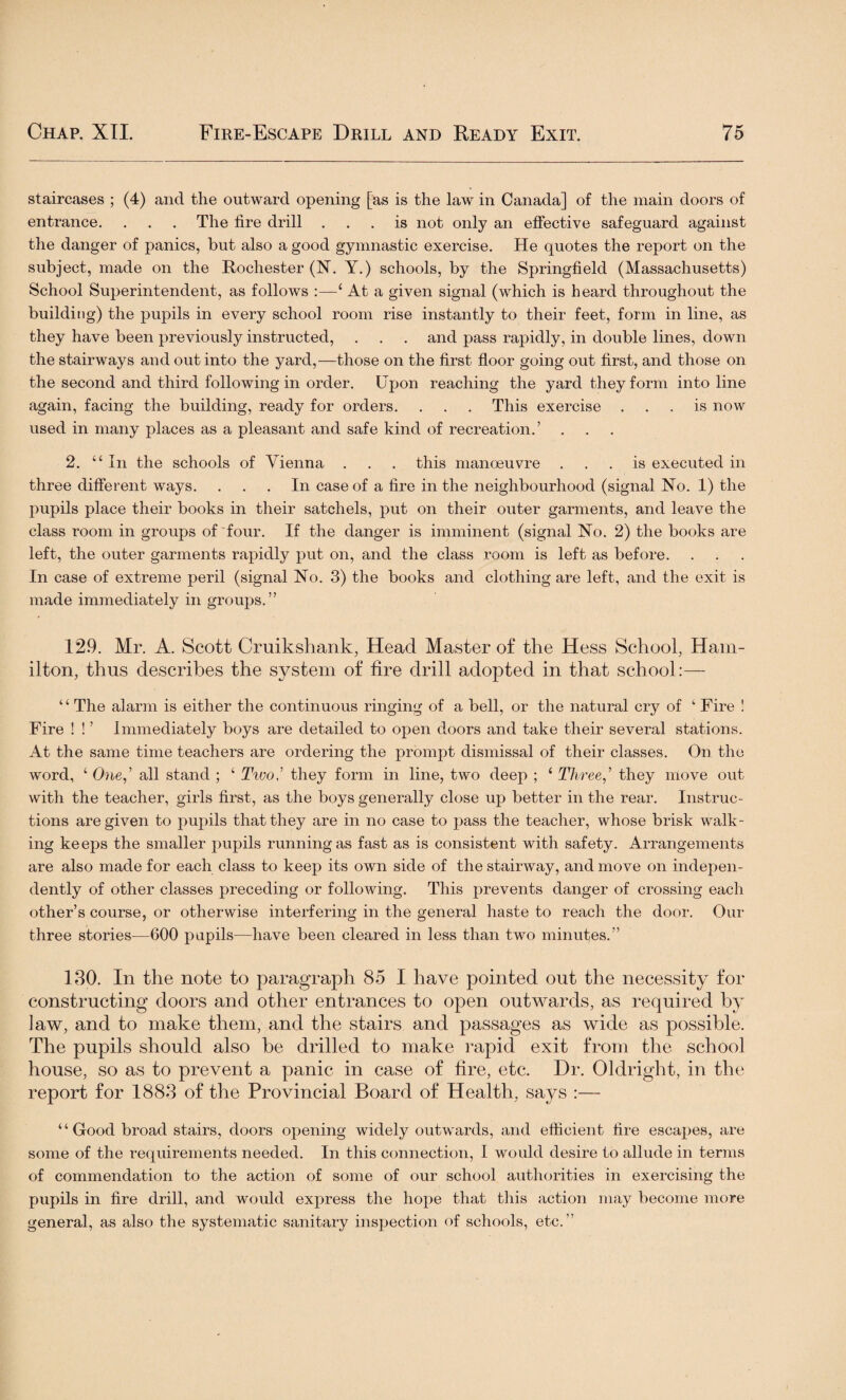 staircases ; (4) and the outward opening [as is the law in Canada] of the main doors of entrance. . . . The fire drill ... is not only an effective safeguard against the danger of panics, but also a good gymnastic exercise. He quotes the report on the subject, made on the Rochester (N. Y.) schools, by the Springfield (Massachusetts) School Superintendent, as follows :—‘At a given signal (which is heard throughout the building) the pupils in every school room rise instantly to their feet, form in line, as they have been previously instructed, . . . and pass rapidly, in double lines, down the stairways and out into the yard,—those on the first floor going out first, and those on the second and third following in order. Upon reaching the yard they form into line again, facing the building, ready for orders. . . . This exercise ... is now used in many places as a pleasant and safe kind of recreation.’ . 2. “ In the schools of Vienna . . . this manoeuvre ... is executed in three different ways. ... In case of a fire in the neighbourhood (signal No. 1) the pupils place their books in their satchels, put on their outer garments, and leave the class room in groups of four. If the danger is imminent (signal No. 2) the books are left, the outer garments rapidly put on, and the class room is left as before. In case of extreme peril (signal No. 3) the books and clothing are left, and the exit is made immediately in groups.” 129. Mr. A. Scott Cruikshank, Head Master of the Hess School, Ham¬ ilton, thus describes the system of fire drill adopted in that school:— “ The alarm is either the continuous ringing of a bell, or the natural cry of 1 Fire ! Fire ! ! ’ Immediately boys are detailed to open doors and take their several stations. At the same time teachers are ordering the prompt dismissal of their classes. On the word, ‘ One,’ all stand ; ‘ Twothey form in line, two deep ; ‘ Three,’ they move out with the teacher, girls first, as the boys generally close up better in the rear. Instruc¬ tions are given to pupils that they are in no case to pass the teacher, whose brisk walk¬ ing keeps the smaller pupils running as fast as is consistent with safety. Arrangements are also made for each class to keep its own side of the stairway, and move on indepen¬ dently of other classes preceding or following. This prevents danger of crossing each other’s course, or otherwise interfering in the general haste to reach the door. Our three stories—600 pupils—have been cleared in less than two minutes.” 130. In the note to paragraph 85 I have pointed out the necessity for constructing doors and other entrances to open outwards, as required by law, and to make them, and the stairs and passages as wide as possible. The pupils should also be drilled to make rapid exit from the school house, so as to prevent a panic in case of fire, etc. Dr. Oldright, in the report for 1883 of the Provincial Board of Health, says :— “Good broad stairs, doors opening widely outwards, and efficient fire escapes, are some of the requirements needed. In this connection, I would desire to allude in terms of commendation to the action of some of our school authorities in exercising the pupils in fire drill, and would express the hope that this action may become more general, as also the systematic sanitary inspection of schools, etc.”