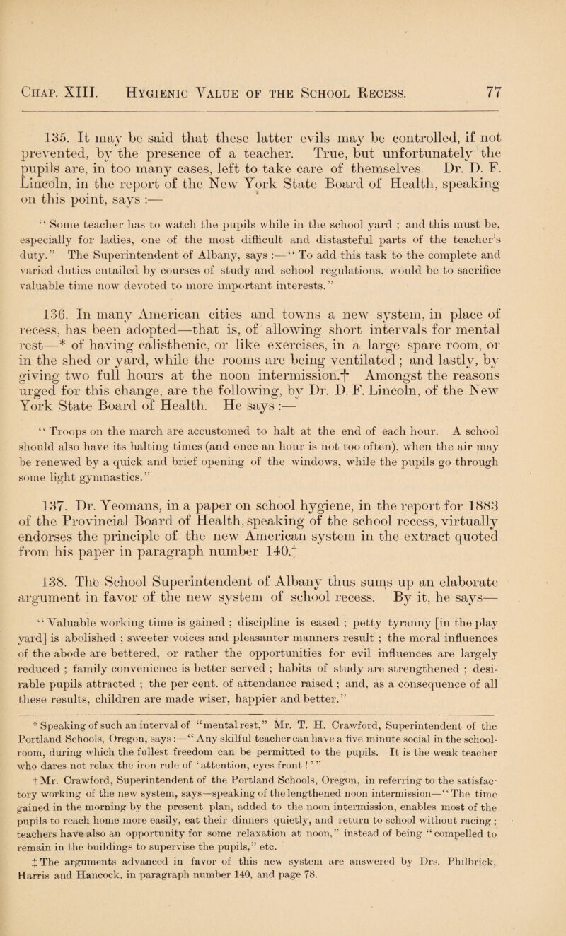 1*35. It may be said that these latter evils may be controlled, if not prevented, by the presence of a teacher. True, but unfortunately the pupils are, in too many cases, left to take care of themselves. Dr. D. F. Lincoln, in the report of the New York State Board of Health, speaking on this point, says :— ‘ ‘ Some teacher has to watch the pupils while in the school yard ; and this must be, especially for ladies, one of the most difficult and distasteful parts of the teacher’s duty.” The Superintendent of Albany, says :—“ To add this task to the complete and varied duties entailed by courses of study and school regulations, would be to sacrifice valuable time now devoted to more important interests.” 136. In many American cities and towns a new system, in place of recess, has been adopted—that is, of allowing short intervals for mental rest—* of having calisthenic, or like exercises, in a large spare room, or in the shed or yard, while the rooms are being ventilated; and lastly, by giving two full hours at the noon intermission.*)* Amongst the reasons urged for this change, are the following, by Dr. D. F. Lincoln, of the New York State Board of Health. He says :— “ Troops on the march are accustomed to halt at the end of each hour. A school should also have its halting times (and once an hour is not too often), when the air may be renewed by a quick and brief opening of the windows, while the pupils go through some light gymnastics.” 137. Dr. Yeomans, in a paper on school hygiene, in the report for 1883 of the Provincial Board of Health, speaking of the school recess, virtually endorses the principle of the new American system in the extract quoted from his paper in paragraph number 140.J 138. The School Superintendent of Albany thus sums up an elaborate argument in favor of the new system of school recess. By it, he says— “ Valuable working time is gained ; discipline is eased ; petty tyranny [in the play yard] is abolished ; sweeter voices and pleasanter manners result ; the moral influences of the abode are bettered, or rather the opportunities for evil influences are largely reduced ; family convenience is better served ; habits of study are strengthened ; desi¬ rable pupils attracted ; the per cent, of attendance raised ; and, as a consequence of all these results, children are made wiser, happier and better.” * Speaking of such an interval of “mental rest,” Mr. T. H. Crawford, Superintendent of the Portland Schools, Oregon, says :—“ Any skilful teacher can have a five minute social in the school¬ room, during which the fullest freedom can be permitted to the pupils. It is the weak teacher who dares not relax the iron rule of ‘attention, eyes front! ’ ” fMr. Crawford, Superintendent of the Portland Schools, Oregon, in referring to the satisfac¬ tory working of the new system, says—speaking of the lengthened noon intermission—“The time gained in the morning by the present plan, added to the noon intermission, enables most of the pupils to reach home more easily, eat their dinners quietly, and return to school without racing ; teachers have also an opportunity for some relaxation at noon,” instead of being “ compelled to remain in the buildings to supervise the pupils,” etc. + The arguments advanced in favor of this new system are answered by Drs. Philbrick, Harris and Hancock, in paragraph number 140, and page 78.