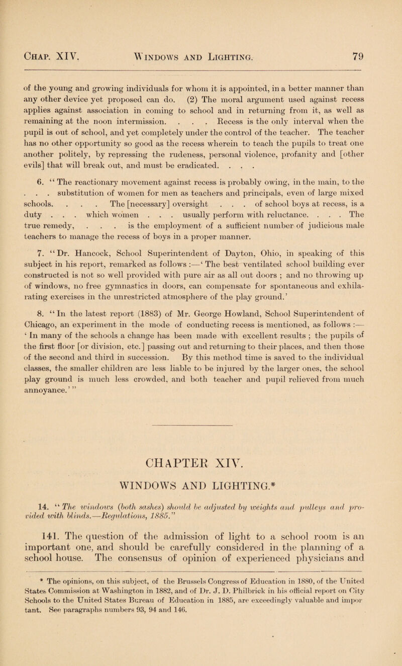 of the young and growing individuals for whom it is appointed, in a better manner than any other device yet proposed can do. (2) The moral argument used against recess applies against association in coming to school and in returning from it, as well as remaining at the noon intermission. . . . Eecess is the only interval when the pupil is out of school, and yet completely under the control of the teacher. The teacher has no other opportunity so good as the recess wherein to teach the pupils to treat one another politely, by repressing the rudeness, personal violence, profanity and [other evils] that will break out, and must be eradicated. 6. “ The reactionary movement against recess is probably owing, in the main, to the . substitution of women for men as teachers and principals, even of large mixed schools. . . . The [necessary] oversight ... of school boys at recess, is a duty . . . Avhich women . . . usually perform with reluctance. . . . The true remedy, ... is the employment of a sufficient number of judicious male teachers to manage the recess of boys in a proper manner. 7. “Dr. Hancock, School Superintendent of Dayton, Ohio, in speaking of this subject in his report, remarked as follows :—‘ The best ventilated school building ever constructed is not so well provided with pure air as all out doors ; and no throwing up of windows, no free gymnastics in doors, can compensate for spontaneous and exhila¬ rating exercises in the unrestricted atmosphere of the play ground.’ 8. “In the latest report (1883) of Mr. George Howland, School Superintendent of Chicago, an experiment in the mode of conducting recess is mentioned, as follows :— ‘ In many of the schools a change has been made with excellent results ; the pupils of the first floor [or division, etc.] passing out and returning to their places, and then those of the second and third in succession. By this method time is saved to the individual classes, the smaller children are less liable to be injured by the larger ones, the school play ground is much less crowded, and both teacher and pupil relieved from much annoyance. ’ ” CHAPTER XIV. WINDOWS AND LIGHTING* 14. “The windows (both sashes) should be adjusted by weights and pulleys and pro¬ vided with blinds.—Regulations, 1885. ” 141. The question of the admission of light to a school room is an important one, and should be carefully considered in the planning of a school house. The consensus of opinion of experienced physicians and * The opinions, on this subject, of the Brussels Congress of Education in 1880, of the United States Commission at Washington in 1882, and of Dr. J. D. Philbrick in his official report on City Schools to the United States Bureau of Education in 1885, are exceedingly valuable and impor tant. See paragraphs numbers 93, 94 and 146.