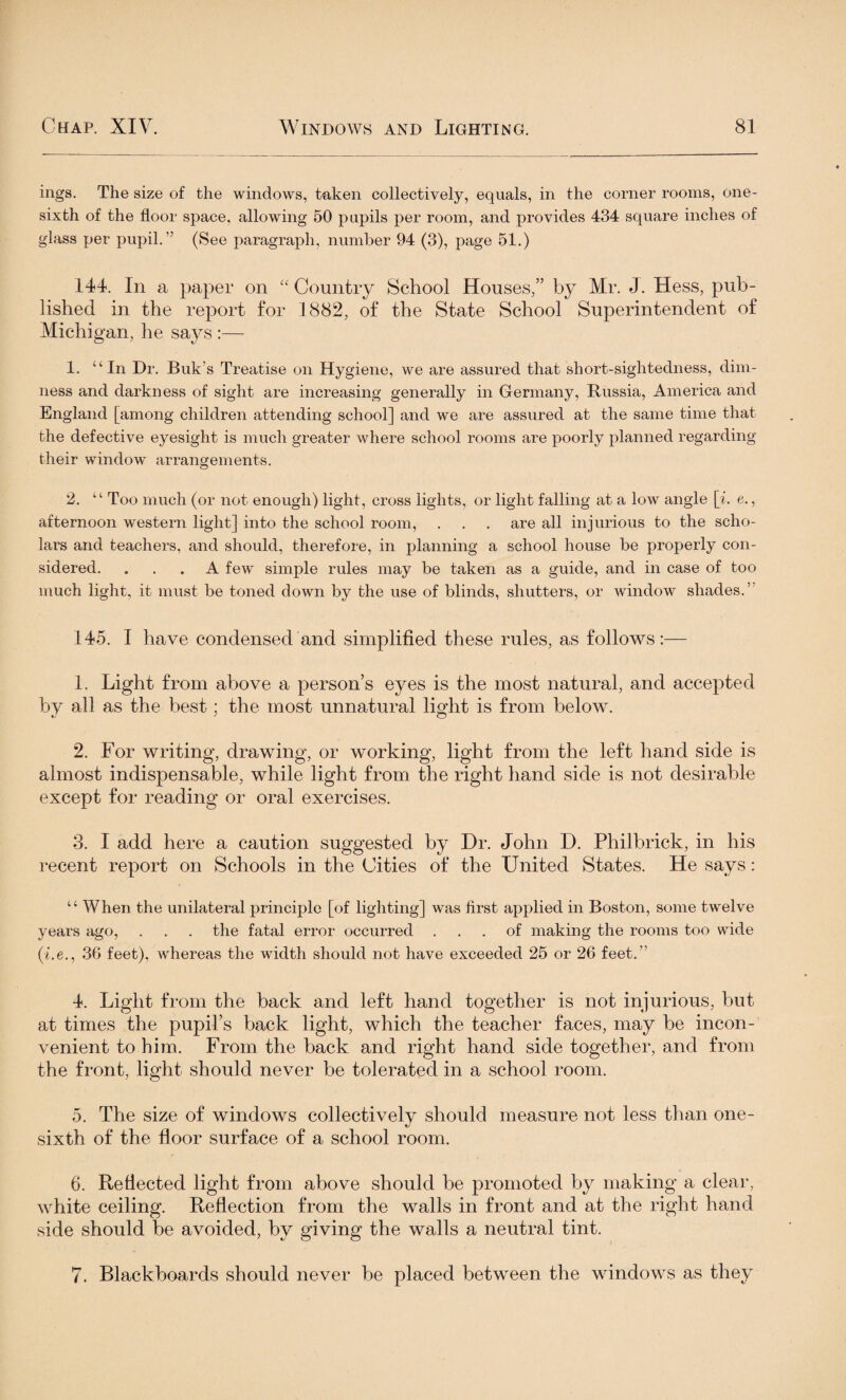 ings. The size of the windows, taken collectively, equals, in the comer rooms, one- sixth of the floor space, allowing 50 pupils per room, and provides 434 square inches of glass per pupil.” (See paragraph, number 94 (3), page 51.) 144. In a paper on “Country School Houses,” by Mr. J. Hess, pub¬ lished in the report for 1882, of the State School Superintendent of Michigan, he says :— 1. “In Dr. Buk’s Treatise on Hygiene, we are assured that short-sightedness, dim¬ ness and darkness of sight are increasing generally in Germany, Russia, America and England [among children attending school] and we are assured at the same time that the defective eyesight is much greater where school rooms are poorly planned regarding their window arrangements. 2. “ Too much (or not enough) light, cross lights, or light falling at a low angle [i. e., afternoon western light] into the school room, . . . are all injurious to the scho¬ lars and teachers, and should, therefore, in planning a school house be properly con¬ sidered. ... A few simple rules may be taken as a guide, and in case of too much light, it must be toned down by the use of blinds, shutters, or window shades.’ 145. I have condensed and simplified these rules, as follows:— 1. Light from above a person’s eyes is the most natural, and accepted by all as the best; the most unnatural light is from below. 2. For writing, drawing, or working, light from the left hand side is almost indispensable, while light from the right hand side is not desirable except for reading or oral exercises. 3. I add here a caution suggested by Dr. John D. Philbrick, in his recent report on Schools in the Cities of the United States. He says: “ When the unilateral principle [of lighting] was first applied in Boston, some twelve years ago, . . . the fatal error occurred ... of making the rooms too wide (i.e., 36 feet), whereas the width should not have exceeded 25 or 26 feet.” 4. Light from the back and left hand together is not injurious, but at times the pupil’s back light, which the teacher faces, may be incon¬ venient to him. From the back and right hand side together, and from the front, light should never be tolerated in a school room. 5. The size of windows collectively should measure not less than one- sixth of the floor surface of a school room. 6. Reflected light from above should be promoted by making a clear, white ceiling. Reflection from the walls in front and at the right hand side should be avoided, by giving the walls a neutral tint. 7. Blackboards should never be placed between the windows as they