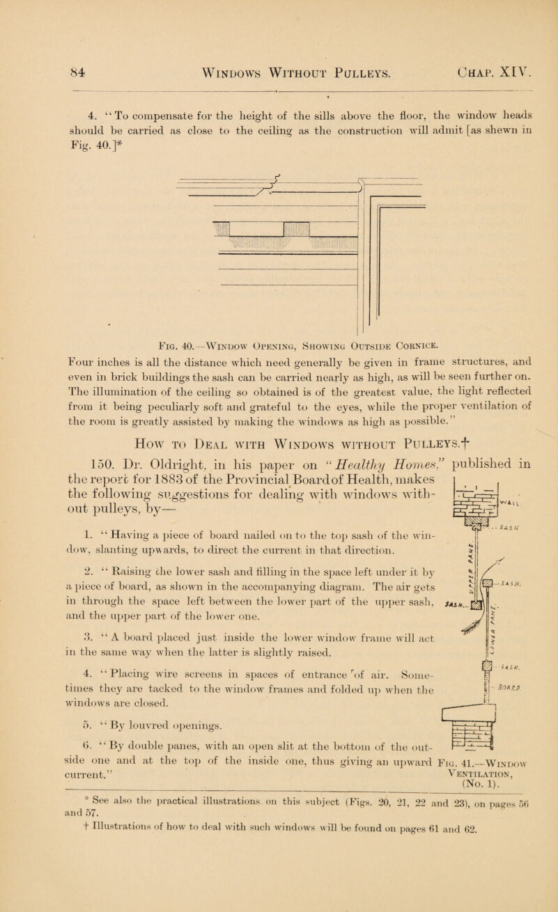 4. “ To compensate for the height of the sills above the floor, the window heads should be carried as close to the ceiling as the construction will admit [as shewn in Fig. 40.]* ill Hi llllllill ! liHli! Fig. 40.—Window Opening, Showing Outside Cornice. Four inches is all the distance which need generally be given in frame structures, and even in brick buildings the sash can be carried nearly as high, as will be seen further on. The illumination of the ceiling so obtained is of the greatest value, the light reflected from it being peculiarly soft and grateful to the eyes, while the proper ventilation of the room is greatly assisted by making the windows as high as possible. How to Deal with Windows without Pulleys.^ 150. Dr. OlcLright, in his paper on “Healthy Homes'’ published in the report for 1883 of the Provincial Board of Health, makes the following suggestions for dealing with windows with¬ out pulleys, by— j w A L ■■SASM. 1. u Having a piece of board nailed on to the top sash of the win¬ dow, slanting upw ards, to direct the current in that direction. 2. ‘; Raising the lower sash and filling in the space left under it by a piece of board, as shown in the accompanying diagram. The air gets in through the space left between the lower part of the upper sash, sash..,| and the upper part of the lower one. 3. “ A board placed just inside the lower window frame will act in the same way when the latter is slightly raised. 4. u Placing wire screens in spaces of entrance rof air. Some¬ times they are tacked to the window frames and folded up when the windows are closed. 5. “ By louvred openings. 6. “ By double panes, with an open slit at the bottom of the out¬ side one and at the top of the inside one, thus giving an upward Fig. 41._Window current.” Ventilation, __(No. 1). * See also the practical illustrations on this subject (Figs. 20, 21, 22 and 23), on pages 56 and 57. t Illustrations of how to deal with such windows will be found on pages 61 and 62. r—r~,—r i r • — - 1