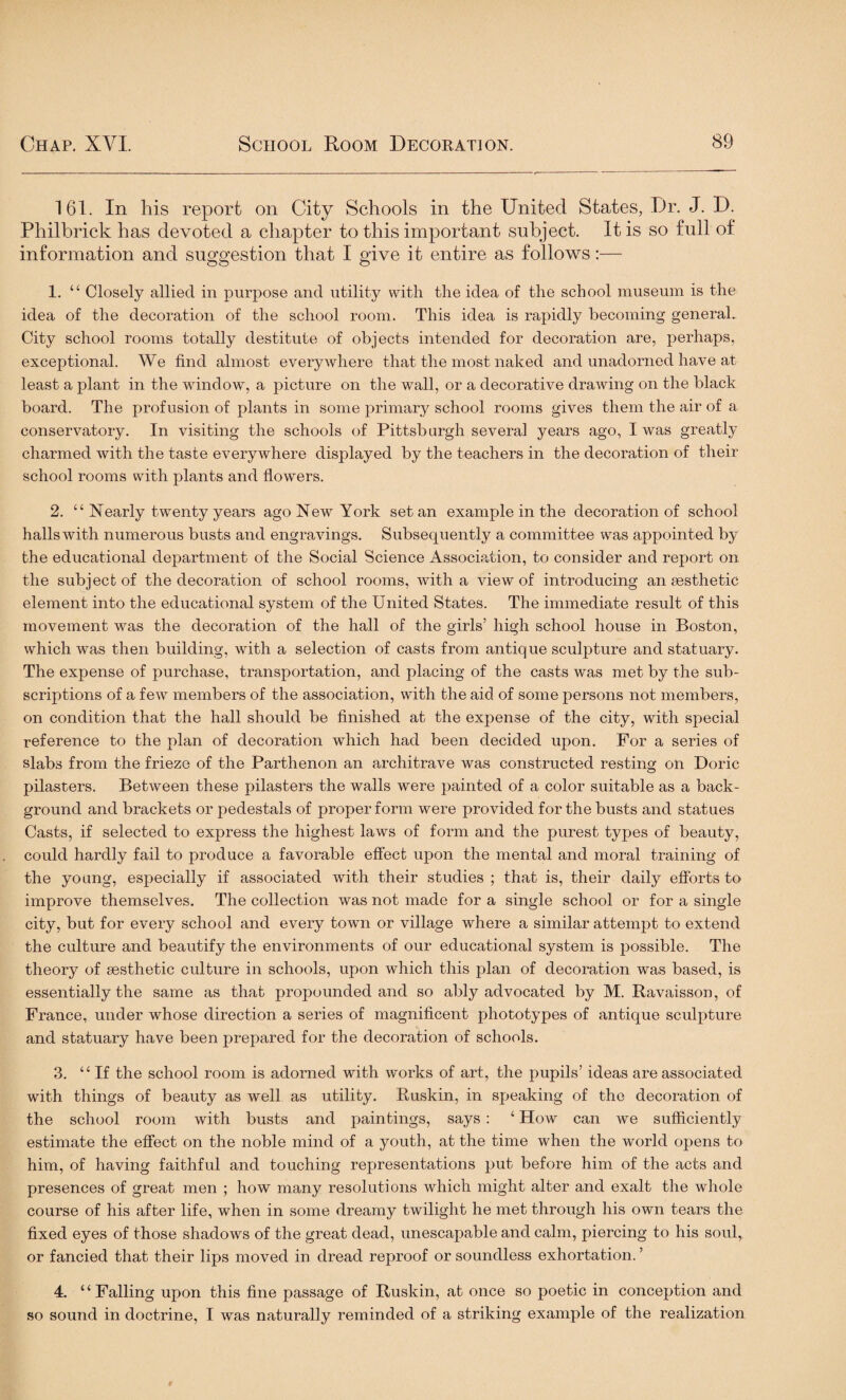 161. In his report on City Schools in the United States, Dr. J. D. Philbrick has devoted a chapter to this important subject. It is so full of information and suggestion that I give it entire as follows:— 1. “ Closely allied in purpose and utility with the idea of the school museum is the idea of the decoration of the school room. This idea is rapidly becoming general. City school rooms totally destitute of objects intended for decoration are, perhaps, exceptional. We find almost everywhere that the most naked and unadorned have at least a plant in the window, a picture on the wall, or a decorative drawing on the black board. The profusion of plants in some primary school rooms gives them the air of a conservatory. In visiting the schools of Pittsburgh several years ago, I was greatly charmed with the taste everywhere displayed by the teachers in the decoration of their school rooms with plants and flowers. 2. “ Nearly twenty years ago New York set an example in the decoration of school halls with numerous busts and engravings. Subsequently a committee was appointed by the educational department of the Social Science Association, to consider and report on the subject of the decoration of school rooms, with a view of introducing an aesthetic element into the educational system of the United States. The immediate result of this movement was the decoration of the hall of the girls’ high school house in Boston, which was then building, with a selection of casts from antique sculpture and statuary. The expense of purchase, transportation, and placing of the casts was met by the sub¬ scriptions of a few members of the association, with the aid of some persons not members, on condition that the hall should be finished at the expense of the city, with special reference to the plan of decoration which had been decided upon. For a series of slabs from the frieze of the Parthenon an architrave was constructed resting on Doric pilasters. Between these pilasters the walls were painted of a color suitable as a back¬ ground and brackets or pedestals of proper form were provided for the busts and statues Casts, if selected to express the highest laws of form and the purest types of beauty, could hardly fail to produce a favorable effect upon the mental and moral training of the young, especially if associated with their studies ; that is, their daily efforts to improve themselves. The collection was not made for a single school or for a single city, but for every school and every town or village where a similar attempt to extend the culture and beautify the environments of our educational system is possible. The theory of aesthetic culture in schools, upon which this plan of decoration was based, is essentially the same as that propounded and so ably advocated by M. Ravaisson, of France, under whose direction a series of magnificent phototypes of antique sculpture and statuary have been prepared for the decoration of schools. 3. “If the school room is adorned with works of art, the pupils’ ideas are associated with things of beauty as well as utility. Buskin, in speaking of the decoration of the school room with busts and paintings, says : ‘ How can we sufficiently estimate the effect on the noble mind of a youth, at the time when the world opens to him, of having faithful and touching representations put before him of the acts and presences of great men ; how many resolutions which might alter and exalt the whole course of his after life, when in some dreamy twilight he met through his own tears the fixed eyes of those shadows of the great dead, unescapable and calm, piercing to his soul,, or fancied that their lips moved in dread reproof or soundless exhortation. ’ 4. “Falling upon this fine passage of Ruskin, at once so poetic in conception and so sound in doctrine, I was naturally reminded of a striking example of the realization