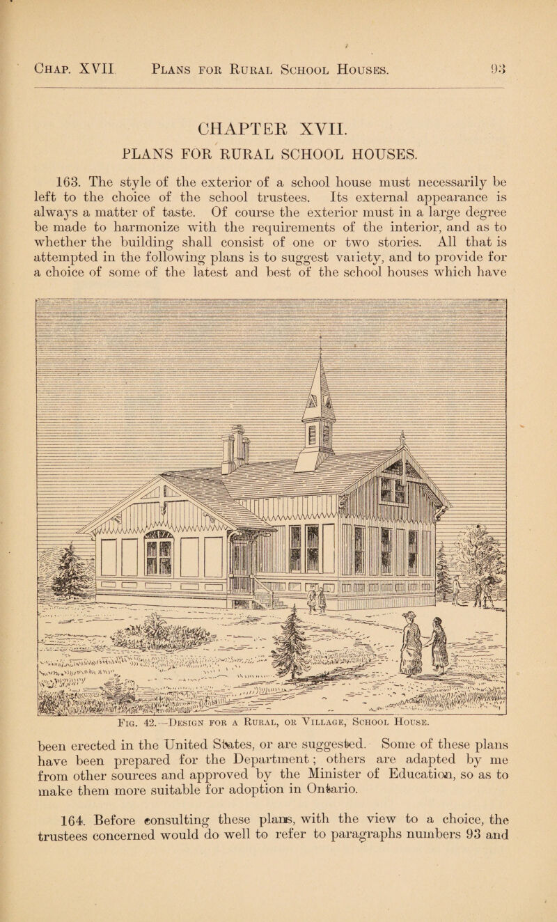 CHAPTER XVII. PLANS FOR RURAL SCHOOL HOUSES. 163. The style of the exterior of a school house must necessarily be left to the choice of the school trustees. Its external appearance is always a matter of taste. Of course the exterior must in a large degree be made to harmonize with the requirements of the interior, and as to whether the building shall consist of one or two stories. All that is attempted in the following plans is to suggest variety, and to provide for a choice of some of the latest and best of the school houses which have Fig. 42.—Design foe a Rural, or Village; School House. been erected in the United States, or are suggested. Some of these plans have been prepared for the Department; others are adapted by me from other sources and approved by the Minister of Education, so as to make them more suitable for adoption in Ontario. 164. Before consulting these plants, with the view to a choice, the