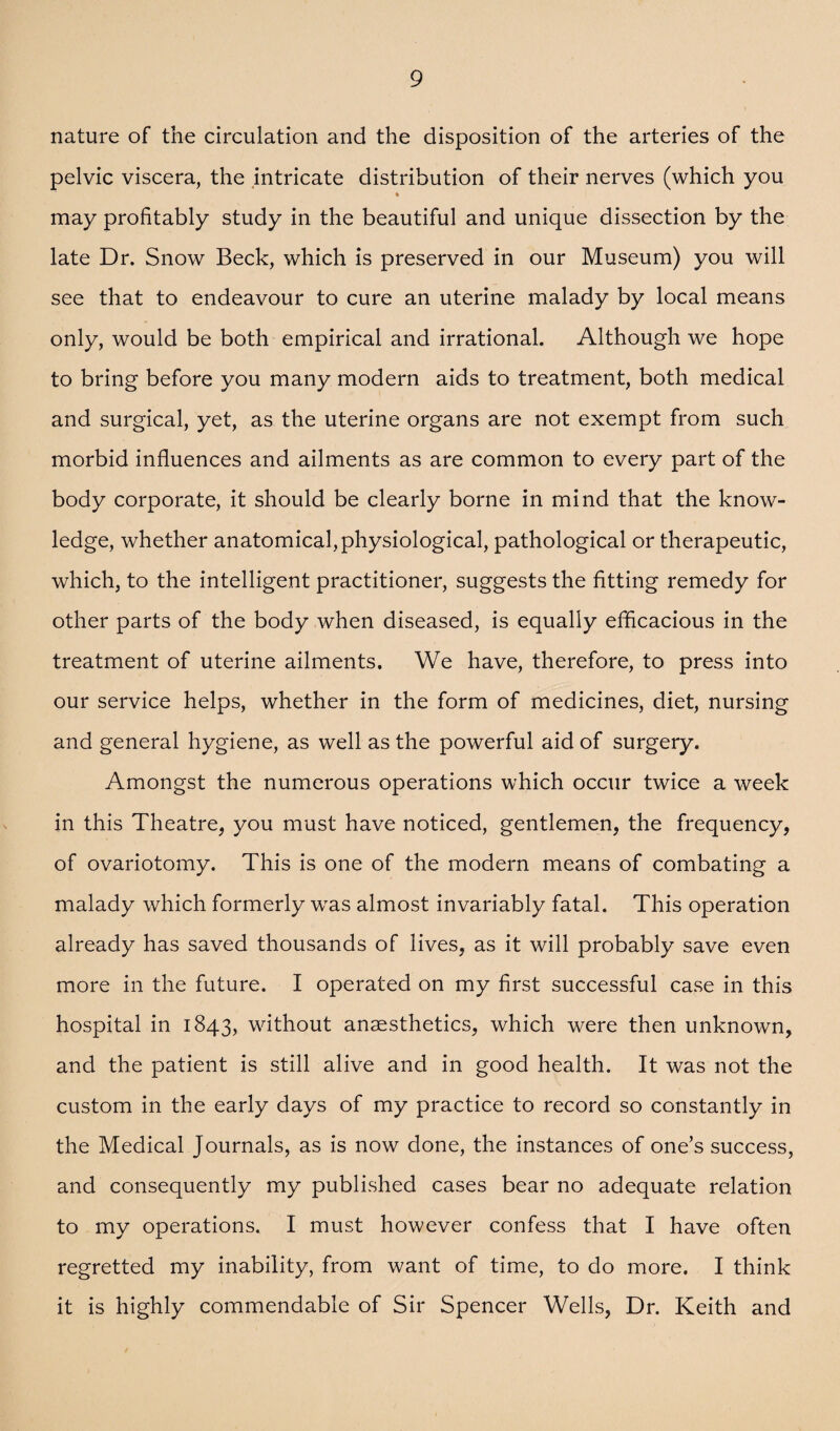 nature of the circulation and the disposition of the arteries of the pelvic viscera, the intricate distribution of their nerves (which you may profitably study in the beautiful and unique dissection by the late Dr. Snow Beck, which is preserved in our Museum) you will see that to endeavour to cure an uterine malady by local means only, would be both empirical and irrational. Although we hope to bring before you many modern aids to treatment, both medical and surgical, yet, as the uterine organs are not exempt from such morbid influences and ailments as are common to every part of the body corporate, it should be clearly borne in mind that the know¬ ledge, whether anatomical, physiological, pathological or therapeutic, which, to the intelligent practitioner, suggests the fitting remedy for other parts of the body when diseased, is equally efficacious in the treatment of uterine ailments. We have, therefore, to press into our service helps, whether in the form of medicines, diet, nursing and general hygiene, as well as the powerful aid of surgery. Amongst the numerous operations which occur twice a week in this Theatre, you must have noticed, gentlemen, the frequency, of ovariotomy. This is one of the modern means of combating a malady which formerly was almost invariably fatal. This operation already has saved thousands of lives, as it will probably save even more in the future. I operated on my first successful case in this hospital in 1843, without anaesthetics, which were then unknown, and the patient is still alive and in good health. It was not the custom in the early days of my practice to record so constantly in the Medical Journals, as is now done, the instances of one’s success, and consequently my published cases bear no adequate relation to my operations. I must however confess that I have often regretted my inability, from want of time, to do more. I think it is highly commendable of Sir Spencer Wells, Dr. Keith and
