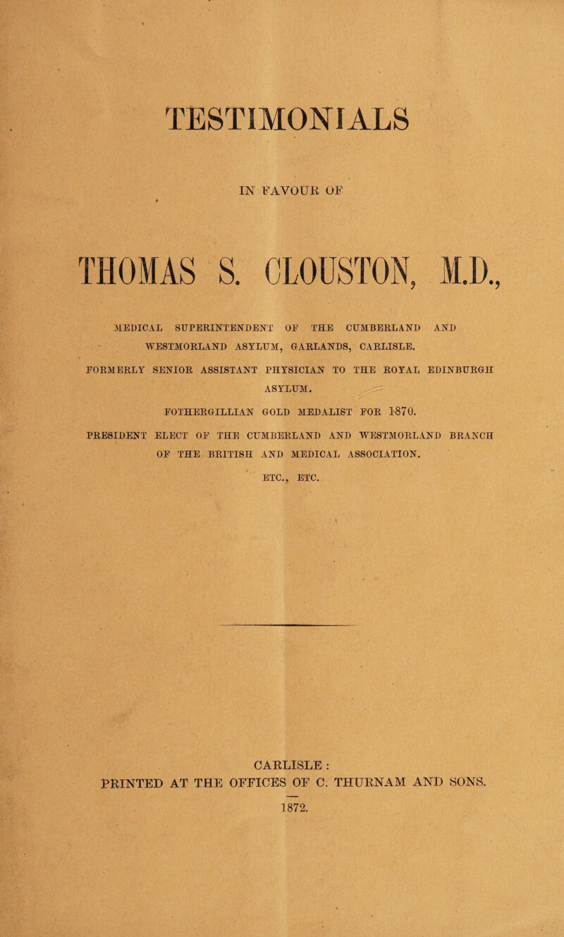 IN FAVOUR OF MEDICAL SUPERINTENDENT OE THE CUMBERLAND AND WESTMORLAND ASYLUM, GARLANDS, CARLISLE, FORMERLY SENIOR ASSISTANT PHYSICIAN TO THE ROYAL EDINBURGH ASYLUM. EOTHERGILLIAN GOLD MEDALIST EOR 1870. PRESIDENT ELECT OE THE CUMBERLAND AND WESTMORLAND BRANCH OE THE BRITISH AND MEDICAL ASSOCIATION. ETC., ETC. CARLISLE : PRINTED AT THE OFFICES OF C. THURNAM AND SONS.