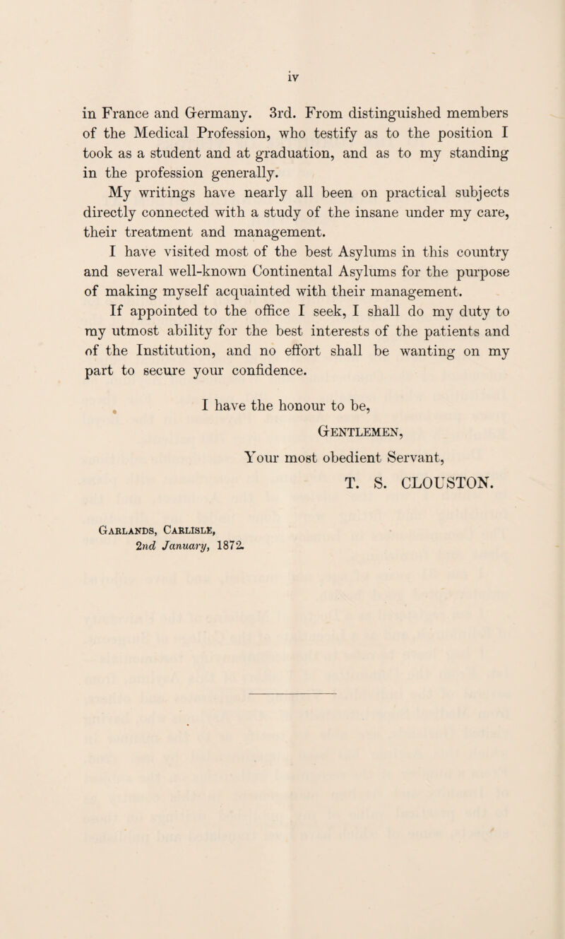 in France and Germany. 3rd. From distinguished members of the Medical Profession, who testify as to the position I took as a student and at graduation, and as to my standing in the profession generally. My writings have nearly all been on practical subjects directly connected with a study of the insane under my care, their treatment and management. I have visited most of the best Asylums in this country and several well-known Continental Asylums for the purpose of making myself acquainted with their management. If appointed to the office I seek, I shall do my duty to ray utmost ability for the best interests of the patients and of the Institution, and no effort shall be wanting on my part to secure your confidence. I have the honour to be, Gentlemen, Your most obedient Servant, T. S. CLOUSTON. Garlands, Carlisle, 2nd January, 1872.