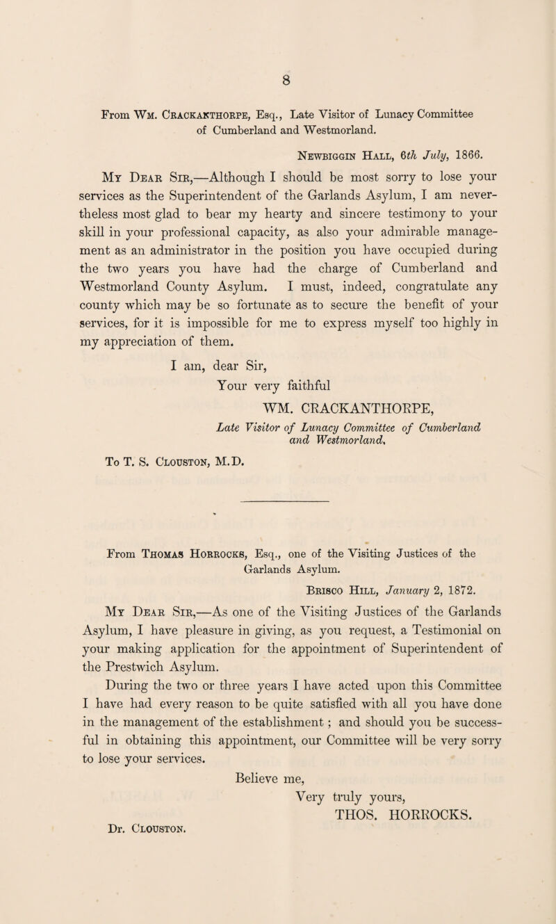 From Wm. Crackakthorpe, Esq., Late Visitor of Lunacy Committee of Cumberland and Westmorland. Newbiggin Hall, 6th July, 1866. My Dear Sir,—Although I should be most sorry to lose your services as the Superintendent of the Garlands Asylum, I am never¬ theless most glad to bear my hearty and sincere testimony to your skill in your professional capacity, as also your admirable manage¬ ment as an administrator in the position you have occupied during the two years you have had the charge of Cumberland and Westmorland County Asylum. I must, indeed, congratulate any county which may be so fortunate as to secure the benefit of your services, for it is impossible for me to express myself too highly in my appreciation of them. I am, dear Sir, Your very faithful WM. CRACKANTHORPE, Late Visitor of Lunacy Committee of Cumberland and Westmorland, To T. S. Clouston, M. D. From Thomas Horrockb, Esq., one of the Visiting Justices of the Garlands Asylum. Brisco Hill, January 2, 1872. My Dear Sir,—As one of the Visiting Justices of the Garlands Asylum, I have pleasure in giving, as you request, a Testimonial on your making application for the appointment of Superintendent of the Prestwich Asylum. During the two or three years I have acted upon this Committee I have had every reason to be quite satisfied with all you have done in the management of the establishment; and should you be success¬ ful in obtaining this appointment, our Committee will be very sorry to lose your services. Believe me, Very truly yours, THOS. HORROCKS. Dr. Clouston.