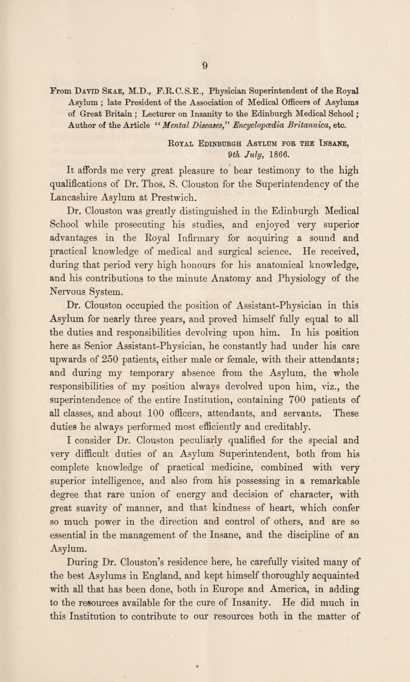 From David Skae, M.D., F.R.C.S.E., Physician Superintendent of the Royal Asylum ; late President of the Association of Medical Officers of Asylums of Great Britain ; Lecturer on Insanity to the Edinburgh Medical School; Author of the Article “ Mental DiseasesEncyclopaedia Britannica, etc. Royal Edinburgh Asylum for the Insane, 9th July, 1866. It affords me very great pleasure to bear testimony to the high qualifications of Dr. Thos. S. Clouston for the Superintendency of the Lancashire Asylum at Prestwich. Dr. Clouston was greatly distinguished in the Edinburgh Medical School while prosecuting his studies, and enjoyed very superior advantages in the Royal Infirmary for acquiring a sound and practical knowledge of medical and surgical science. He received, during that period very high honours for his anatomical knowledge, and his contributions to the minute Anatomy and Physiology of the Nervous System. Dr. Clouston occupied the position of Assistant-Physician in this Asylum for nearly three years, and proved himself fully equal to all the duties and responsibilities devolving upon him. In his position here as Senior Assistant-Physician, he constantly had under his care upwards of 250 patients, either male or female, with their attendants; and during my temporary absence from the Asylum, the whole responsibilities of my position always devolved upon him, viz., the superintendence of the entire Institution, containing 700 patients of all classes, and about 100 officers, attendants, and servants. These duties he always performed most efficiently and creditably. I consider Dr. Clouston peculiarly qualified for the special and very difficult duties of an Asylum Superintendent, both from his complete knowledge of practical medicine, combined with very superior intelligence, and also from his possessing in a remarkable degree that rare union of energy and decision of character, with great suavity of manner, and that kindness of heart, which confer so much power in the direction and control of others, and are so essential in the management of the Insane, and the discipline of an Asylum. During Dr. Clouston’s residence here, he carefully visited many of the best Asylums in England, and kept himself thoroughly acquainted with all that has been done, both in Europe and America, in adding to the resources available for the cure of Insanity. He did much in this Institution to contribute to our resources both in the matter of *