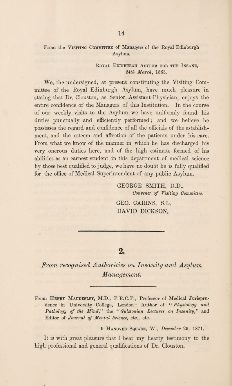 From the Visiting Committee of Managers of the Royal Edinburgh Asylum. Royal Edinburgh Asylum for the Insane, 24th March, 1863. We, the undersigned, at present constituting the Visiting Com¬ mittee of the Royal Edinburgh Asylum, have much pleasure in stating that Dr. Clouston, as Senior Assistant-Physician, enjoys the entire confidence of the Managers of this Institution. In the course of our weekly visits to the Asylum we have uniformly found his duties punctually and efficiently performed; and we believe he possesses the regard and confidence of all the officials of the establish¬ ment, and the esteem and affection of the patients under his care. From what we know of the manner in which he has discharged his very onerous duties here, and of the high estimate formed of his abilities as an earnest student in this department of medical science by those best qualified to judge, we have no doubt he is fully qualified for the office of Medical Superintendent of any public Asylum. GEORGE SMITH, D.D., Convener of Visiting Committee. GEO. CAIRNS, S.L. DAVID DICKSON. From recognised Authorities on Insanity and Asylum Management. From Henry Maudesley, M.D., F.R.C.P., Professor of Medical Jurispru¬ dence in University College, London; Author of “ Physiology and Pathology of the Mind,” the “Gulstonian Lectures on Insanity,” and Editor of Journal of Mental Science, etc., etc. 9 Hanover Square, W., December 29, 1871. It is with great pleasure that I bear my hearty testimony to the high professional and general qualifications of Dr. Clouston, *