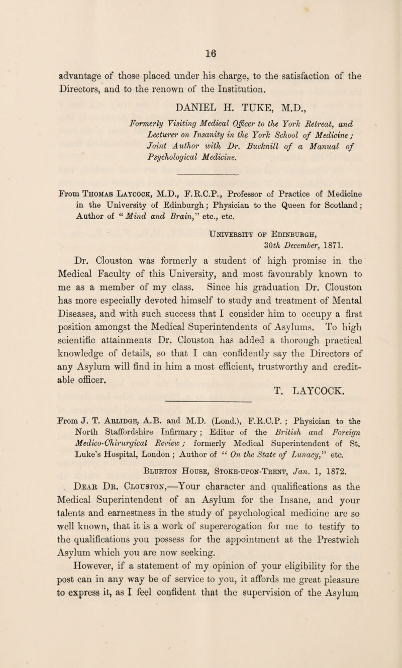 advantage of those placed under his charge, to the satisfaction of the Directors, and to the renown of the Institution. DANIEL H. TUKE, M.D., Formerly Visiting Medical Officer to the Yorh Retreat, and Lecturer on Insanity in the Yorh School of Medicine ; Joint Author with Dr. BucJcnill of a Manual of Psychological Medicine. From Thomas Laycock, M.D., F.R.C.P., Professor of Practice of Medicine in the University of Edinburgh; Physician to the Queen for Scotland ; Author of “ Mind and Brain,” etc., etc. University of Edinburgh, dOth December, 1871. Dr. Clouston was formerly a student of high promise in the Medical Faculty of this University, and most favourably known to me as a member of my class. Since his graduation Dr. Clouston has more especially devoted himself to study and treatment of Mental Diseases, and with such success that I consider him to occupy a first position amongst the Medical Superintendents of Asylums. To high scientific attainments Dr. Clouston has added a thorough practical knowledge of details, so that I can confidently say the Directors of any Asylum will find in him a most efficient, trustworthy and credit¬ able officer. T. LAYCOCK. From J. T. Arlidge, A.B. and M.D. (Lond.), F.P.C.P. ; Physician to the North Staffordshire Infirmary; Editor of the British and Foreign Medico-Chirurgical Review; formerly Medical Superintendent of St. Luke’s Hospital, London ; Author of “ On the State of Lunacy,” etc. Blurton House, Stoke-upon-Trent, Jan. 1, 1872. . Dear Dr. Clouston,—Your character and qualifications as the Medical Superintendent of an Asylum for the Insane, and your talents and earnestness in the study of psychological medicine are so well known, that it is a work of supererogation for me to testify to the qualifications you possess for the appointment at the Prestwich Asylum which you are now seeking. However, if a statement of my opinion of your eligibility for the post can in any way be of service to you, it affords me great pleasure to express it, as I feel confident that the supervision of the Asylum