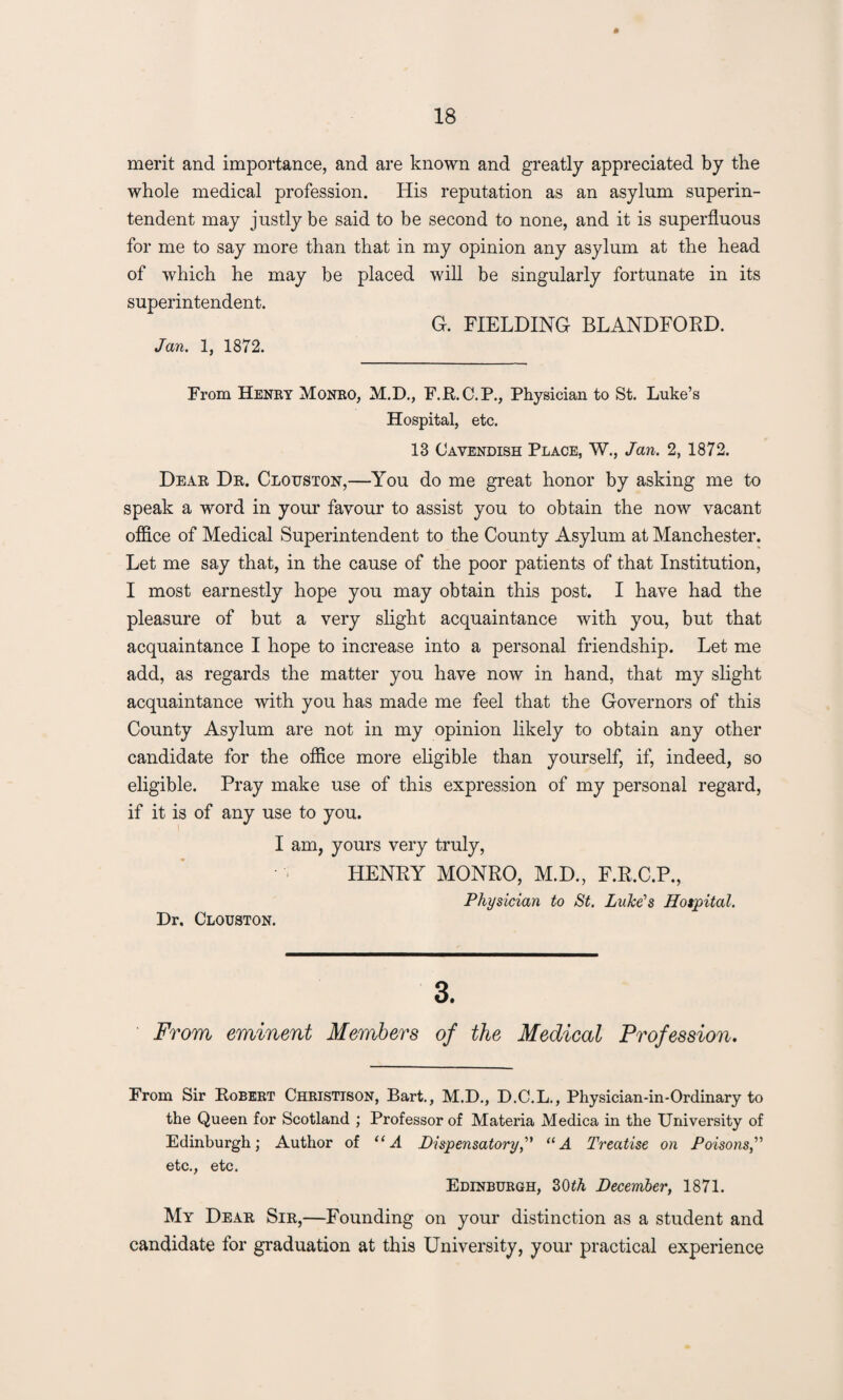 merit and importance, and are known and greatly appreciated by the whole medical profession. His reputation as an asylum superin¬ tendent may justly be said to be second to none, and it is superfluous for me to say more than that in my opinion any asylum at the head of which he may be placed will be singularly fortunate in its superintendent. G. FIELDING BLANDFOED. Jan. 1, 1872. From Henry Monro, M.D., F.R. C.P., Physician to St. Luke’s Hospital, etc. 13 Cavendish Place, W., Jan. 2, 1872. Dear Dr. Clouston,—You do me great honor by asking me to speak a word in your favour to assist you to obtain the now vacant office of Medical Superintendent to the County Asylum at Manchester. Let me say that, in the cause of the poor patients of that Institution, I most earnestly hope you may obtain this post. I have had the pleasure of but a very slight acquaintance with you, but that acquaintance I hope to increase into a personal friendship. Let me add, as regards the matter you have now in hand, that my slight acquaintance with you has made me feel that the Governors of this County Asylum are not in my opinion likely to obtain any other candidate for the office more eligible than yourself, if, indeed, so eligible. Pray make use of this expression of my personal regard, if it is of any use to you. I am, yours very truly, HENRY MONRO, M.D., F.R.C.P., Physician to St. Luke’s Hospital. Dr. Clouston. 3. From eminent Members of the Medical Profession. From Sir Robert Christison, Bart., M.D., D.C.L., Physician-in-Ordinary to the Queen for Scotland ; Professor of Materia Medica in the University of Edinburgh; Author of “A Dispensatory,” “A Treatise on Poisons etc., etc. Edinburgh, 3(BA December, 1871. My Dear Sir,—Founding on your distinction as a student and candidate for graduation at this University, your practical experience