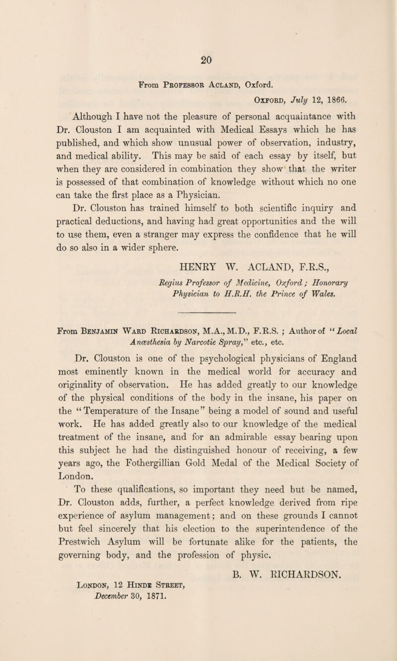 From Professor Acland, Oxford. Oxford, July 12, 1866. Although I have not the pleasure of personal acquaintance with Dr. Clouston I am acquainted with Medical Essays which he has published, and which show unusual power of observation, industry, and medical ability. This may be said of each essay by itself, but when they are considered in combination they show that the writer is possessed of that combination of knowledge without which no one can take the first place as a Physician. Dr. Clouston has trained himself to both scientific inquiry and practical deductions, and having had great opportunities and the will to use them, even a stranger may express the confidence that he will do so also in a wider sphere. HENRY W. ACLAND, F.R.S., Regius Professor of Medicine, Oxford; Honorary Physician to H.R.H. the Prince of Wales. From Benjamin Ward Richardson, M.A., M.D., F.R.S. ; Author of “ Local Ancesthesia by Narcotie Spray,” etc., etc. Dr. Clouston is one of the psychological physicians of England most eminently known in the medical world for accuracy and originality of observation. He has added greatly to our knowledge of the physical conditions of the body in the insane, his paper on the “Temperature of the Insane” being a model of sound and useful work. He has added greatly also to our knowledge of the medical treatment of the insane, and for an admirable essay bearing upon this subject he had the distinguished honour of receiving, a few years ago, the Fothergillian Gold Medal of the Medical Society of London. To these qualifications, so important they need but be named, Dr. Clouston adds, further, a perfect knowledge derived from ripe experience of asylum management; and on these grounds I cannot but feel sincerely that his election to the superintendence of the Prestwich Asylum will be fortunate alike for the patients, the governing body, and the profession of physic. London, 12 Hindi Street, December 30, 1871. B. W. RICHARDSON.