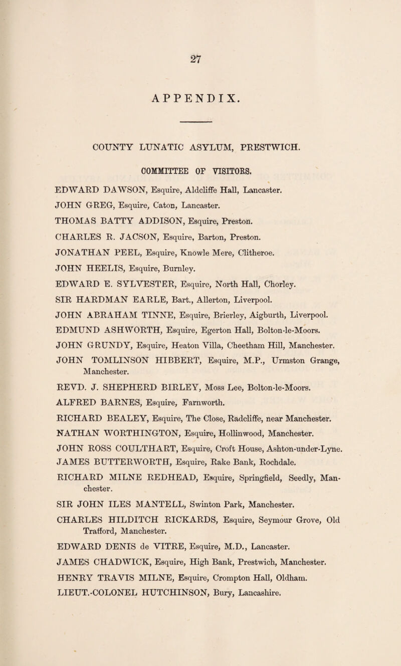 APPENDIX. COUNTY LUNATIC ASYLUM, PRESTWICH. COMMITTEE OF VISITORS. EDWARD DA WSON, Esquire, Aldcliffe Hall, Lancaster. JOHN GREG, Esquire, Caton, Lancaster. THOMAS BATTY ADDISON, Esquire, Preston. CHARLES R. JACSON, Esquire, Barton, Preston. JONATHAN PEEL, Esquire, Knowle Mere, Clitheroe. JOHN HEELIS, Esquire, Burnley. EDWARD E. SYLVESTER, Esquire, North Hall, Chorley. SIR HARDMAN EARLE, Bart., Allerton, Liverpool. JOHN ABRAHAM TINNE, Esquire, Brierley, Aigburth, Liverpool. EDMUND ASHWORTH, Esquire, Egerton Hall, Bolton-le-Moors. JOHN GRUNDY, Esquire, Heaton Villa, Cheetham Hill, Manchester. JOHN TOMLINSON HIBBERT, Esquire, M.P., Urmston Grange, Manchester. REVD. J. SHEPHERD BIRLEY, Moss Lee, Bolton-le-Moors. ALFRED BARNES, Esquire, Farnworth. RICHARD BEALEY, Esquire, The Close, Radcliffe, near Manchester. NATHAN WORTHINGTON, Esquire, Hollinwood, Manchester. JOHN ROSS COULTHART, Esquire, Croft House, Ashton-under-Lyne. JAMES BUTTERWORTH, Esquire, Rake Bank, Rochdale. RICHARD MILNE REDHEAD, Esquire, Springfield, Seedly, Man¬ chester. SIR JOHN ILES MANTELL, Swinton Park, Manchester. CHARLES HILDITCH RICKARDS, Esquire, Seymour Grove, Old Tratford, Manchester. EDWARD DENIS de VITRE, Esquire, M.D., Lancaster. JAMES CHADWICK, Esquire, High Bank, Prestwich, Manchester. HENRY TRAVIS MILNE, Esquire, Crompton Hall, Oldham. LIEUT.-COLONEL HUTCHINSON, Bury, Lancashire.